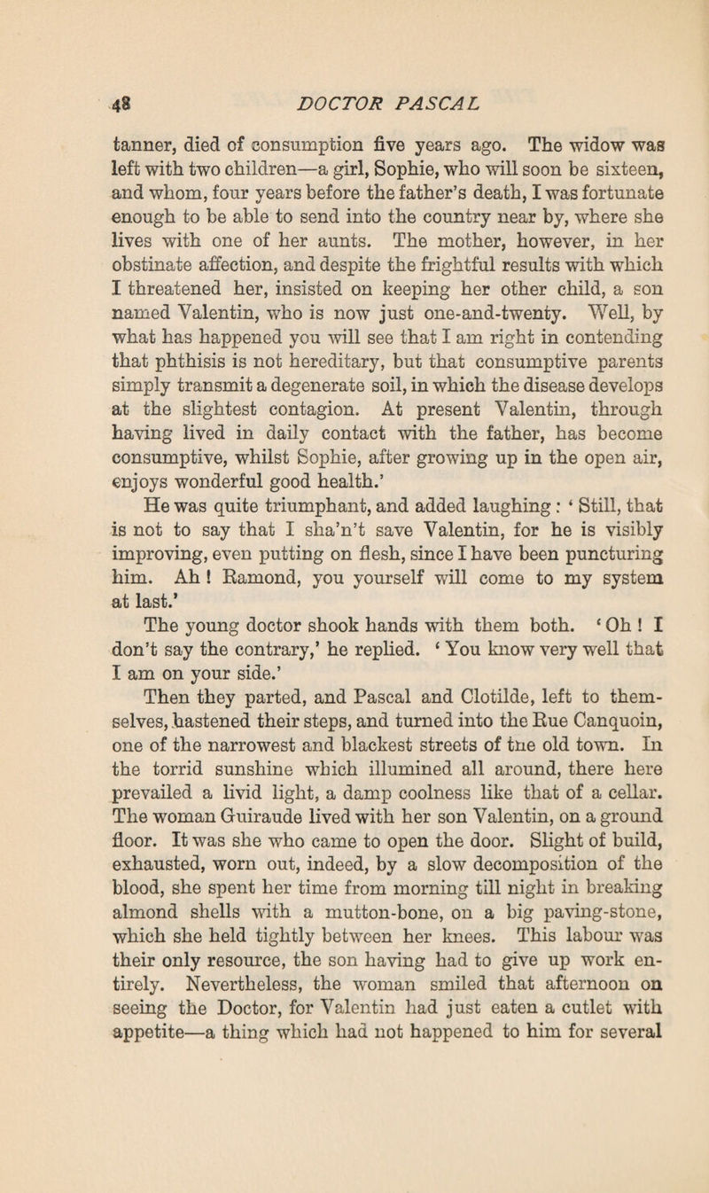 ready to give way to him ; but seeing how distressed he was she ended by consenting. She did as a rule accompany him on his visits. For some time longer they remained together under the plane-trees, but at last the Doctor betook himself upstairs to dress, and when he came down again, buttoned up in a frock coat and with a broad-brimmed top hat on his head, he talked of having Bonhomme harnessed to the trap. Bonhomme was the horse with whom for five-and-twenty years he had gone his rounds through the streets and outskirts of Plassans. But the poor animal was now becoming blind; and out of grati¬ tude for his past services and affection for his person, he was in these later days seldom disturbed. That evening, on going together to the stable, they found him quite sleepy, with dreamy eyes and legs woefully stiffened by rheumatism. So they contented themselves with kissing him heartily on either side of his nostrils, and bade him rest on a truss of straw which the servant brought. And then they made up their minds to go off on foot. Retaining her red-spotted, white linen dress, Clotilde simply placed on her head a large straw hat decked with a spray of lilac ; and, shaded by the broad brim, she looked remarkably charming, with her large eyes and her face all milk and roses. When she went abroad in this wise, leaning on Pascal’s arm—she herself slight, slender, and so youthful in appearance, and he radiant, with his face illumined, as it were, by the whiteness of his beard, and yet so vigorous that if need were he could lift her over the puddles—folks smiled at them as they passed by, and turned round to gaze after them, so good and so handsome did they look. That after¬ noon, as they were turning out of the Chemin des Fenouil- leres, to enter Plassans, a group of gossiping women stopped short in their chatter to watch them. The Doctor looked like one of those old kings whom one sees in pictures, a venerable, mighty, yet gentle king, who never ages any more, and whose hand rests for support on the shoulder of a girl as lovely as sunshine, whose dazzling, submissive youth is the prop of his old age.