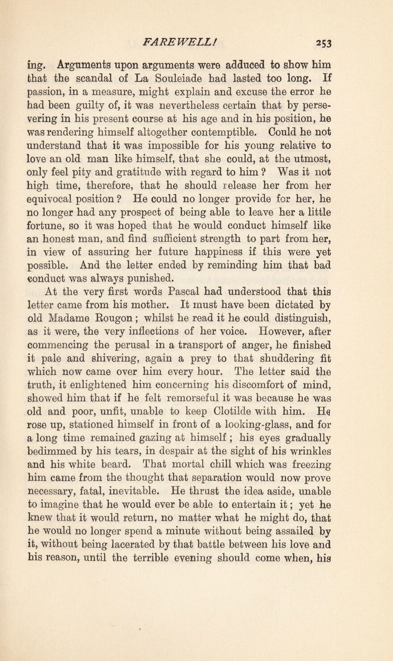 She gently answered : ‘ And you, master, do you think I could let us remain in such a sad situation, in want of bread, when I had those rings, bracelets, necklets, and earrings slumbering in a drawer? My whole being revolted at the thought; I should have deemed myself a miser, an egotist, had I kept them any longer—and if it grieved me to part with them—as it did grieve me, I own it, to such a point I almost lacked the courage I needed—at all events I am certain that I have only done my duty as an obedient and a loving woman.’ He was still grasping her hands and tears came into her eyes, whilst she added in the same gentle voice and with a faint smile : ‘ Do not hold me so tight, you hurt me.’ He released her and also began to weep, distracted, a prey to deep emotion. ‘ I am a brute to let anger carry me away like this,’ said he; ‘you acted rightly, you could not act otherwise. But you must forgive me, it was so painful to me to see you despoil yourself like that. Give me your hands again, your poor hands which I have hurt, and I will heal them.’ Gently taking hold of them again, he covered them with kisses, and delicate, bare, ringless as they now were, he prized them more than ever. Then, relieved and joyful, she related what she had done, how she had taken Martine into her confidence, and how they had gone together to the dealer’s, to that woman who had sold him the corsage in old point d’Alengon. And at last, after well nigh endless examina¬ tion and bargaining, this woman had given six thousand francs for all the jewellery. Again did Pascal restrain a gesture of despair: six thousand francs 1 when those jewels had cost him more than three times that amount, some twenty thousand francs at the very least. ‘ Listen,’ he said at last, * I will take this money since it comes from your good heart. But it is understood that it belongs to you. I swear to you that I, in my turn, will now be more avaricious even than Martine, that I will only give her what little money may be strictly necessary for our keep, and that you will find the remainder in the secretaire,