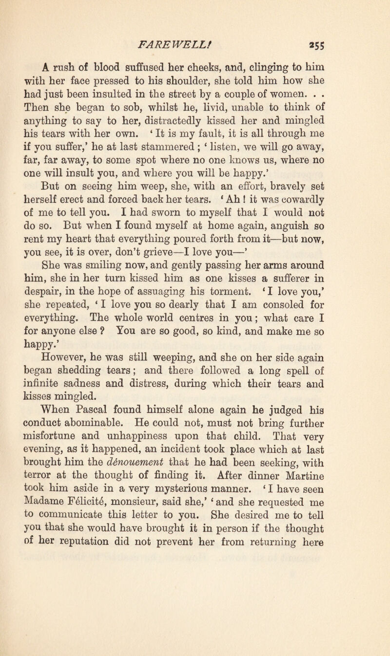 ing. Arguments upon arguments were adduced to show him that the scandal of La Souleiade had lasted too long. If passion, in a measure, might explain and excuse the error he had been guilty of, it was nevertheless certain that by perse¬ vering in his present course at his age and in his position, he was rendering himself altogether contemptible. Could he not understand that it was impossible for his young relative to love an old man like himself, that she could, at the utmost, only feel pity and gratitude with regard to him ? Was it not high time, therefore, that he should release her from her equivocal position ? He could no longer provide for her, he no longer had any prospect of being able to leave her a little fortune, so it was hoped that he would conduct himself like an honest man, and find sufficient strength to part from her, in view of assuring her future happiness if this were yet possible. And the letter ended by reminding him that bad conduct was always punished. At the very first words Pascal had understood that this letter came from his mother. It must have been dictated by old Madame Rougon ; whilst he read it he could distinguish, as it were, the very inflections of her voice. However, after commencing the perusal in a transport of anger, he finished it pale and shivering, again a prey to that shuddering fit which now came over him every hour. The letter said the truth, it enlightened him concerning his discomfort of mind, showed him that if he felt remorseful it was because he was old and poor, unfit, unable to keep Clotilde with him. Hq rose up, stationed himself in front of a looking-glass, and for a long time remained gazing at himself ; his eyes gradually bedimmed by his tears, in despair at the sight of his wrinkles and his white beard. That mortal chill which was freezing him came from the thought that separation would now prove necessary, fatal, inevitable. He thrust the idea aside, unable to imagine that he would ever be able to entertain it; yet he knew that it would return, no matter what he might do, that he would no longer spend a minute without being assailed by it, without being lacerated by that battle between his love and his reason, until the terrible evening should come when, his