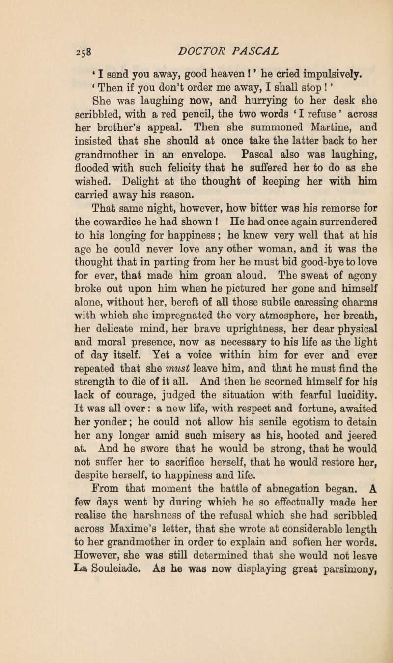 again—and she begs yon to send Monsieur Maxime’s letter back to her, with Mademoiselle’s answer to it.’ It was indeed a letter from Maxime, which Felicity delighted at receiving, was now using as a weapon of attack, after vainly waiting for poverty and want to hand her son over to her. Since neither Pascal nor Clotilde came to ask her for assistance, she had once again changed her plan, re¬ verting to her old idea of separating them. And this time the opportunity seemed to her a decisive one. Maxime’s letter was a pressing one ; he had addressed it to his grandmother in order that she might plead his cause with his sister. His complaint, ataxia, had at last declared itself, and he could now only crawl about leaning on a servant’s arm ; still he was more particularly worried at having lately succumbed to the fascinations of a pretty brunette, who, he was now certain of it, had laid siege to him at the instigation of his father, the latter being ever anxious to finish him off, in view of seizing upon his fortune. Accordingly he had just bundled the wench out of the house, and shut himself up quite alone, denying his door to everyone, and particularly to his father, whom he feared, however, he might one day see climbing in through the windows. But, on the other hand, his solitude terrified him, and he despairingly asked for his sister ; she would serve as a rampart to shield him from his father’s abominable enter¬ prises ; she would nurse him like the gentle, sensible woman she was. The letter insinuated that if she behaved well with him, she would have no reason to repent it; and it ended by reminding her of the promise she had given him at the time of his journey to Plassans—a promise to come and join him should he ever really be in need of her. Pascal felt icy cold as he read this missive. Nevertheless, he again perused it from beginning to end. Here then was a means of bringing about their separation, in a manner accept¬ able to himself and satisfactory for Clotilde, so easy, so natural indeed that they ought to consent to it at once. Yet, despite the call of reason, he as yet felt so little firmness and resolu¬ tion that his legs trembled, and he was compelled for a moment to sit down. However, he desired to show himself