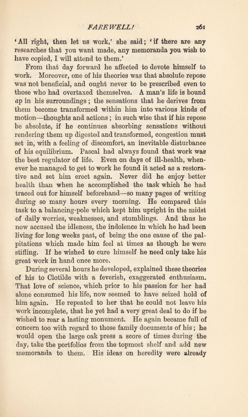 in order to spend as little as possible of the money derived from the sale of the jewels, she began striving to surpass him in this respect, and ate her dry bread with unfailing gaiety. One morning he even surprised her advising Martine in matters of thrift. And meanwhile a dozen times a day she would gaze at him fixedly, fling herself upon his neck, and cover him with kisses, to combat and banish that idea of separation which she could ever see gleaming in his eyes. Then, too, she brought forward another argument. One evening, after dinner, he was seized with palpitation of the heart and almost fainted. It astonished him, for he had never experienced anything of the kind before, and he fancied that his nervous disorder must be attacking him again. He had lately not been feeling so strong as usual; a strange sen¬ sation had come to him, as though something delicate, deep in the recesses of his being, had given way. Clotilde showed herself most anxious and attentive when she beheld these first symptoms of heart trouble. Now that he was ill he surely would not talk any more of her leaving him. When a person loved anybody and he fell ill, duty required that one should stay with him and nurse him. Thus the battle became a ceaseless one, a battle in which, on either side, affection and self-forgetfulness continually exerted themselves, in a pressing desire to ensure the other’s happiness. But if the emotion that he felt at beholding her so kind and loving rendered the idea of separation yet more excruciating, he, nevertheless, realised that day by day it was becoming more and more necessary that they should part. On that point he was indeed resolved. If he still trembled and hesitated, it was only because he was at a loss how to prevail upon her to leave him. He tried to picture the scene of despair and grief. What would he do ? What would he say to her ? How would they manage to embrace for the last time and part, never to behold each other again ? The days went by, and he could devise no plan. Not an evening came but he reproached himself for his cowardice. She, however, would often jest on the subject with a touch of affectionate malice. ‘ You are too good and kind, s 2