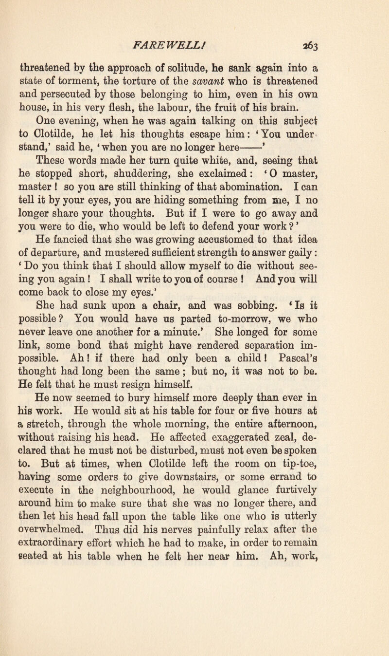 ‘All right, then let us work,’ she said; ‘if there are any researches that you want made, any memoranda you wish to have copied, I will attend to them.’ From that day forward he affected to devote himself to work. Moreover, one of his theories was that absolute repose was not beneficial, and ought never to be prescribed even to those who had overtaxed themselves. A man’s life is bound up in his surroundings ; the sensations that he derives from them become transformed within him into various kinds of motion—thoughts and actions ; in such wise that if his repose be absolute, if he continues absorbing sensations without rendering them up digested and transformed, congestion must set in, with a feeling of discomfort, an inevitable disturbance of his equilibrium. Pascal had always found that work was the best regulator of life. Even on days of ill-health, when¬ ever he managed to get to work he found it acted as a restora¬ tive and set him erect again. Never did he enjoy better health than when he accomplished the task which he had traced out for himself beforehand—so many pages of writing during so many hours every morning. He compared this task to a balancing-pole which kept him upright in the midst of daily worries, weaknesses, and stumblings. And thus he now accused the idleness, the indolence in which he had been living for long weeks past, of being the one cause of the pal¬ pitations which made him feel at times as though he were stifling. If he wished to cure himself he need only take his great work in hand once more. During several hours he developed, explained these theories of his to Clotilde with a feverish, exaggerated enthusiasm. That love of science, which prior to his passion for her had alone consumed his life, now seemed to have seized hold of him again. He repeated to her that he could not leave his work incomplete, that he yet had a very great deal to do if he wished to rear a lasting monument. He again became full of concern too with regard to those family documents of his ; he would open the large oak press a score of times during the day, take the portfolios from the topmost shelf and add new memoranda to them. His ideas on heredity were already