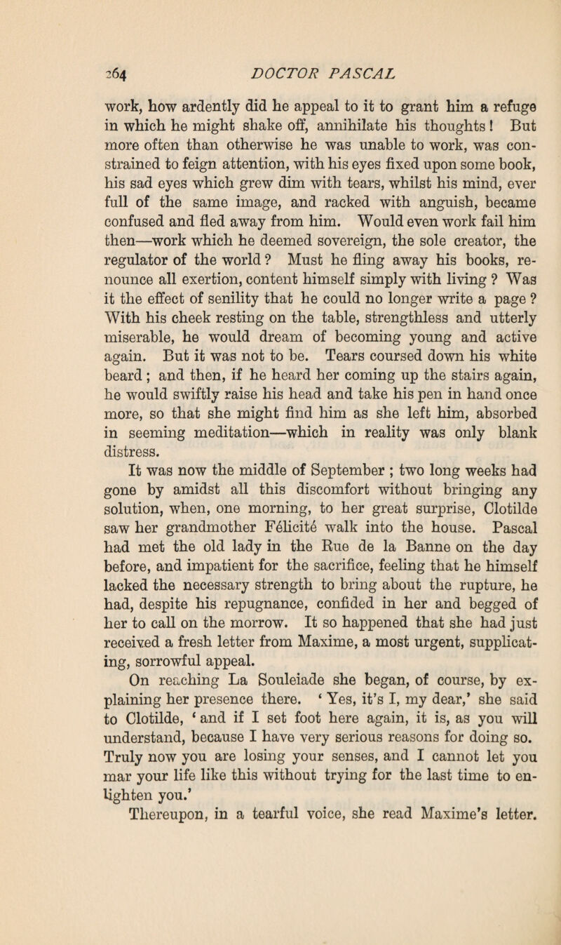 becoming transformed, he would have liked to examine and arrange everything afresh, to synthetise the natural and social history of his family, welding it as it were into a broadly outlined r&svm& applicable to the whole of humanity. At the same time he reverted to his system of puncturing, to extend it, with a confused intuition of the therapeutics of the future, a yet vague, far-off theory, suggested both by his convictions and his personal experience with regard to the salutary, dynamical influence of work. And, now, he never sat down at his table without com¬ plaining : 1 Ah ! I shall never have time enough, life is too short! ’ It might have been thought that he could no longer afford to lose an hour. One morning, abruptly raising his head, he said to his companion, who sat beside him copying some MS.: ‘ Listen, Clotilde, if I should die-’ ‘ What an idea ! ’ she exclaimed, quite scared. ‘ Listen to me, if I should die you must lock up the doors at once. Keep the family documents for yourself, yourself alone, mind. As for my other manuscripts, as soon as you have got them together you must hand them to Ramond— you hear, that is my express desire-’ ‘ No, no, don’t talk so foolishly,’ she interrupted, refusing to listen to him. ‘ Swear to me that you will keep the family documents, and hand my other papers to Ramond,’ he repeated again and again. At last, growing quite grave, with tears in her eyes, she swore as he desired. . . This calmed him, and he began talking of his fears—those old fears which seemed to have taken possession of him again, since he had once more been endeavouring to work. He now, as of yore, kept a watch upon the old press, asserting that he had seen Martine prowling around it. Might not an enemy act upon the old servant’s blind devotion, impel her to commit a bad action, by persuad¬ ing her that she would be saving her master ? Suspicion had already caused him so much suffering! And now that he was