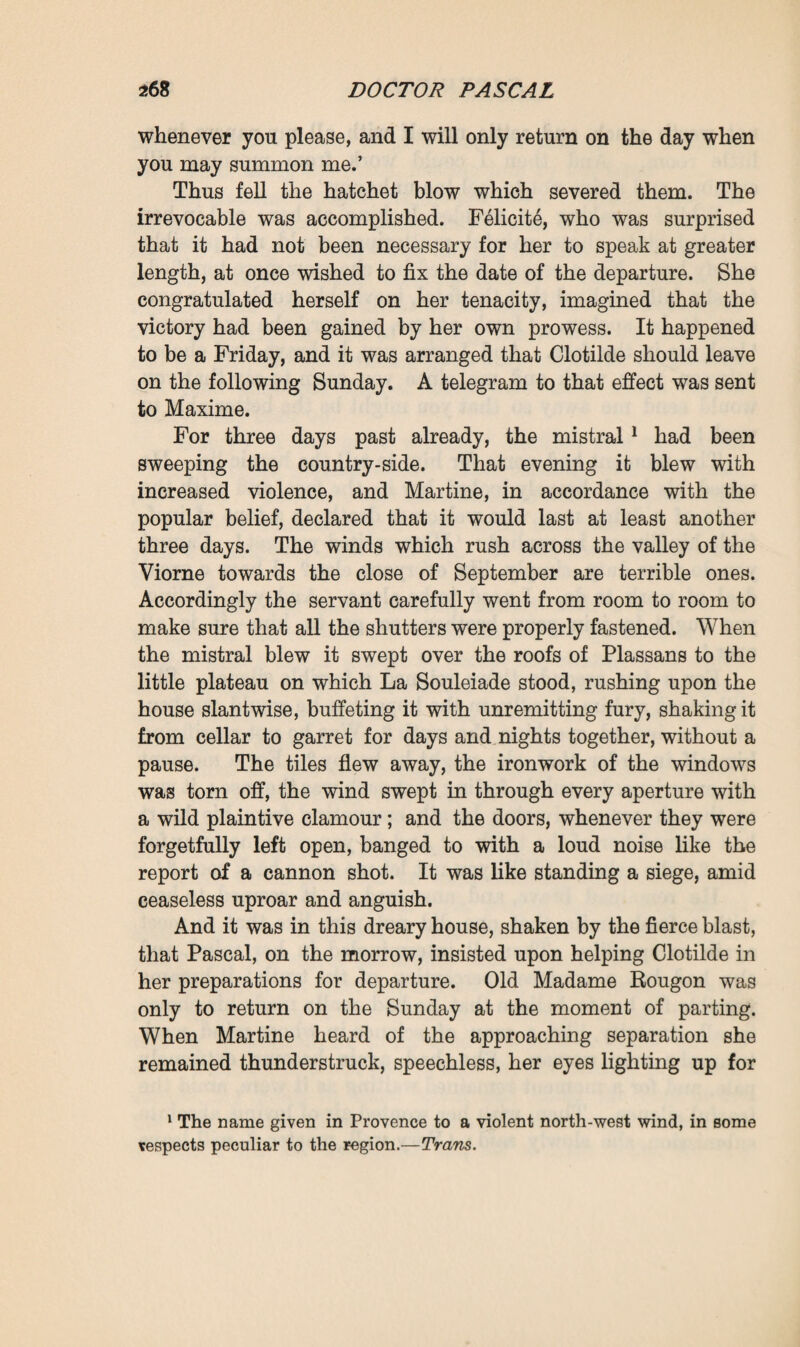 herself to her prince, to give him her life, to beg alms, if need were, along the roads, leading him by the hand . . . Old Madame Rougon jogged her head. ‘ Before being his servant,’ said she, ‘ it would have been better if you had begun by being his wife—why did you not marry ? It was by far the more simple and decorous course/ She remembered that she had one day called at La Souleiade to insist upon their marrying, in view of nipping the scandal in the bud; and the girl, though evincing great surprise at the suggestion, had then answered that if need were they would indeed marry, only later on. ‘ Marry ! I am quite willing ! * Clotilde now exclaimed. ‘ You are right, grandmother.’ And, turning towards Pascal, she added : ‘ You have told me a hundred times that you would do whatever I asked of you—you hear, marry me. I will be your wife and stay here with you. A wife does not leave her husband/ He answered her, however, merely with a gesture, as though he feared lest his voice might betray him, lest he might, with a cry of gratitude, accept the eternal bond which she proposed to him. His gesture might be taken as implying either hesitation or refusal. What would be the use of this marriage in extremis when all was crumbling away ? ‘ Those are fine sentiments, no doubt,’ resumed F61icit6 ; ‘ you settle everything very well in your little head. But marriage won’t give you an income, and meantime you cost him money, you are a heavy burden on him/ These words produced an extraordinary effect on Clotilde, who rushed towards Pascal with purple cheeks and tearful eyes : ‘Master, master, is it true what grandmother has just said ? Do you regret the money that my keep costs ? * He turned yet paler but did not stir, still retaining the atti¬ tude of one who is overwhelmed. And, as though he were talking to himself, he murmured : ‘ I have so much work to do ! I should so much like to take my documents, my manu¬ scripts, my notes in hand again and finish the work of my life ! If I were alone I might be able to arrange everything. I should sell La Souleiade, oh, for a mere trifle, for it’s