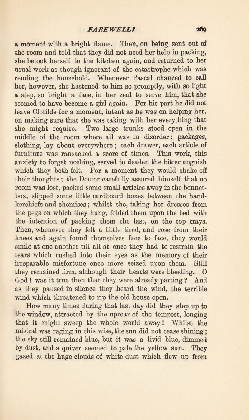 not worth much, and settle myself with all my papers in a little room. And then I could work from morning till evening, and strive not to feel too unhappy.’ Whilst speaking he avoided looking at her; and in her agitated state those painful mutterings could not possibly satisfy her. Not a second elapsed but she grew more terrified, for she fully realised that the fatal, inevitable words were now soon to be spoken. ‘ Look at me, master,’ she exclaimed, ‘ look me in the face. And I pray you, be brave, and choose between your work and me, since you seem to say that you would send me away so that you might be the better able to work! ’ The moment had come for him to tell the heroic lie. He raised his head, bravely looked her in the face, and with the smile of a dying man who welcomes death, in a tone of inef¬ fable kindliness, he replied : ‘ How excited you get! Cannot you do your duty, simply, like everyone else ? I have a great deal of work to do.—I need to be alone. And you, darling, you ought to join your brother—so go to him—it is all over.’ For a few seconds there reigned a terrible silence. She still gazed at him, fixedly, in the hope that he would weaken. Was he indeed speaking the truth ? Was he not sacrificing himself in order that she might be happy ? For a moment she experienced a subtle feeling that such was the case ; it was as though some quivering breath emanating from his heart had warned her of the truth. ‘ And do you send me away for ever ? ’ she asked. ‘ Will you not let me come back soon ? ’ He remained brave, and answered, so it seemed to her, with a fresh smile, that one did not part like that to meet again so speedily. Then all intermingled in her mind, and she had but a confused perception of the truth; it became possible for her to believe that he had really made his choice in all sincerity, like a man of science in whose mind work triumphs over woman. She had again become extremely pale, and for a moment remained waiting as it were, amid the fearful silence. Then, with her wonted air of loving, absolute submission, she slowly said : 1 Very well, master, I will leave