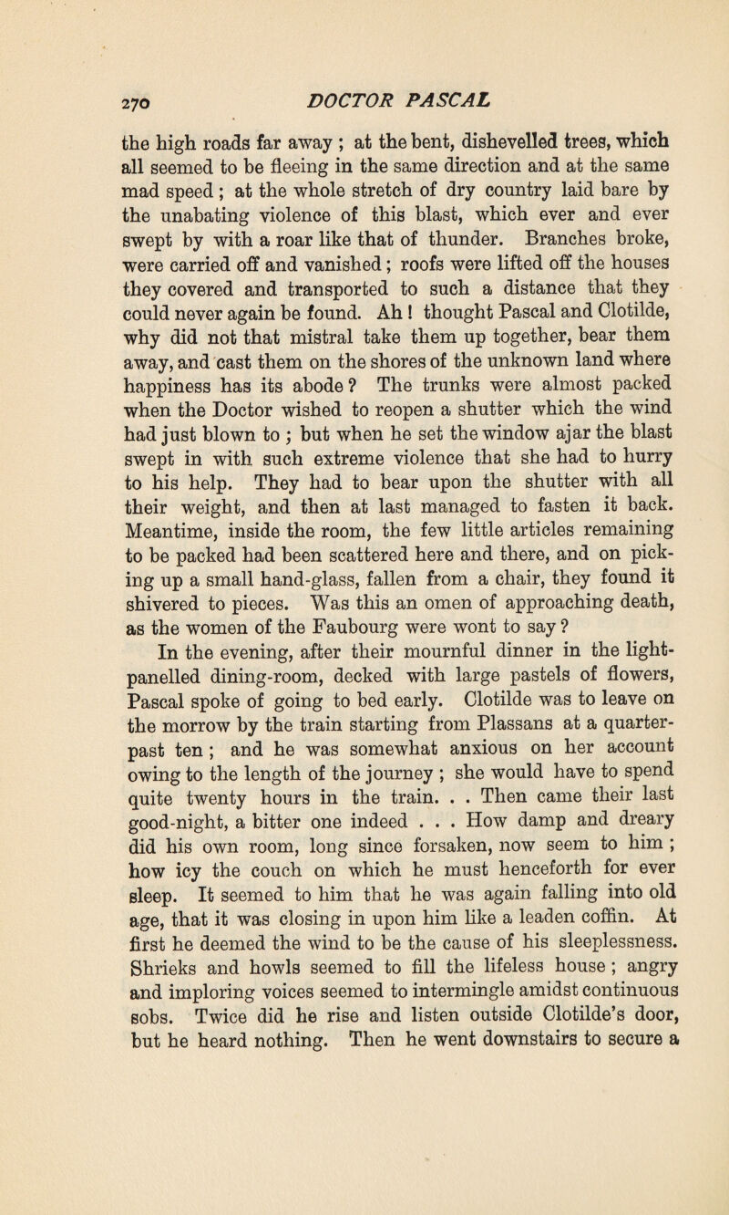 whenever you please, and I will only return on the day when you may summon me.’ Thus fell the hatchet blow which severed them. The irrevocable was accomplished. Felicite, who was surprised that it had not been necessary for her to speak at greater length, at once wished to fix the date of the departure. She congratulated herself on her tenacity, imagined that the victory had been gained by her own prowess. It happened to be a Friday, and it was arranged that Clotilde should leave on the following Sunday. A telegram to that effect was sent to Maxime. For three days past already, the mistral 1 had been sweeping the country-side. That evening it blew with increased violence, and Martine, in accordance with the popular belief, declared that it would last at least another three days. The winds which rush across the valley of the Viorne towards the close of September are terrible ones. Accordingly the servant carefully went from room to room to make sure that all the shutters were properly fastened. When the mistral blew it swept over the roofs of Plassans to the little plateau on which La Souleiade stood, rushing upon the house slantwise, buffeting it with unremitting fury, shaking it from cellar to garret for days and nights together, without a pause. The tiles flew away, the ironwork of the windows was tom off, the wind swept in through every aperture with a wild plaintive clamour; and the doors, whenever they were forgetfully left open, banged to with a loud noise like the report of a cannon shot. It was like standing a siege, amid ceaseless uproar and anguish. And it was in this dreary house, shaken by the fierce blast, that Pascal, on the morrow, insisted upon helping Clotilde in her preparations for departure. Old Madame Rougon was only to return on the Sunday at the moment of parting. When Martine heard of the approaching separation she remained thunderstruck, speechless, her eyes lighting up for 1 The name given in Provence to a violent north-west wind, in some respects peculiar to the region.—Trans.