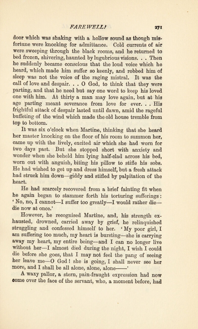 a moment with a bright flame. Then, on being sent out of the room and told that they did not need her help in packing, she betook herself to the kitchen again, and returned to her usual work as though ignorant of the catastrophe which was rending the household. Whenever Pascal chanced to call her, however, she hastened to him so promptly, with so light a step, so bright a face, in her zeal to serve him, that she seemed to have become a girl again. For his part he did not leave Clotilde for a moment, intent as he was on helping her, on making sure that she was taking with her everything that she might require. Two large trunks stood open in the middle of the room where all was in disorder; packages, clothing, lay about everywhere ; each drawer, each article of furniture was ransacked a score of times. This work, this anxiety to forget nothing, served to deaden the bitter anguish which they both felt. For a moment they would shake off their thoughts; the Doctor carefully assured himself that no room was lost, packed some small articles away in the bonnet- box, slipped some little cardboard boxes between the hand¬ kerchiefs and chemises; whilst she, taking her dresses from the pegs on which they hung, folded them upon the bed with the intention of packing them the last, on the top trays. Then, whenever they felt a little tired, and rose from their knees and again found themselves face to face, they would smile at one another till all at once they had to restrain the tears which rushed into their eyes as the memory of their irreparable misfortune once more seized upon them. Still they remained firm, although their hearts were bleeding. 0 God ! was it true then that they were already parting ? And as they paused in silence they heard the wind, the terrible wind which threatened to rip the old house open. How many times during that last day did they step up to the window, attracted by the uproar of the tempest, longing that it might sweep the whole world away! Whilst the mistral was raging in this wise, the sun did not cease shining; the sky still remained blue, but it was a livid blue, dimmed by dust, and a quiver seemed to pale the yellow sun. They gazed at the huge clouds of white dust which flew up from