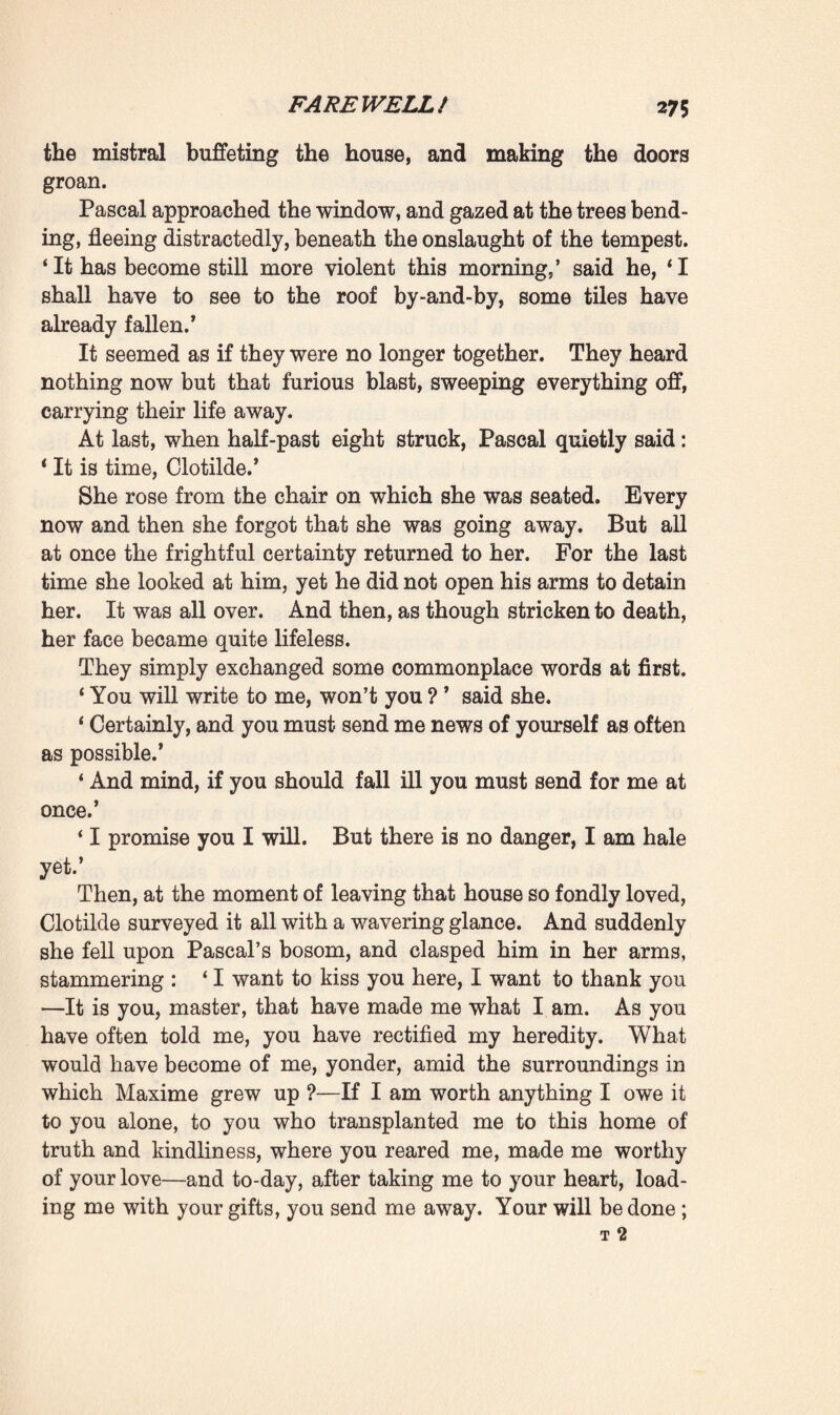 The servant nodded by way of confirming his words. And Clotilde on her side submitted, and refrained from revealing what a night of struggling and suffering she herself had spent, whilst he lay in despairing anguish so near her. In all docility both women now confined themselves to obey¬ ing him and helping him in his work of abnegation. ‘ Wait a moment 1 ’ he resumed, opening his secretaire, * I have something here for you. Here! there are seven hundred francs in this envelope.’ Then, although she began protesting and refusing, he insisted upon going into accounts with her. Barely two hundred francs had been spent of the six thousand realised by the sale of the jewellery, and he was keeping one hundred to provide for himself till the end of the month, with that strict economy, that sordid avarice which he now displayed. Next month he would doubtless sell La Souleiade, set to work, find some means of extricating himself from his diffi¬ culties. On one point he was resolved : he would not touch the remaining five thousand francs, for they were her pro¬ perty, and whenever she might want them she would find them in the drawer. ‘ Master, master/ she exclaimed, * you grieve me very much-’ ‘ I insist on it,’ he interrupted, 1 and you would break my heart if you refused—come, it is half-past seven ; I’ll go and cord your boxes since they are locked.’ When Clotilde and Martine found themselves alone, face to face, they gazed at one another for a moment in silence. Since the advent of the new order of things they had been conscious of their covert antagonism, the bright triumph of the young mistress, the dim jealousy of the old servant, with regard to that master whom they both worshipped. And now, it seemed that victory rested with the servant. How¬ ever, at that moment of farewell, their common emotion drew them nigh to one another. ‘ You must not let him starve himself like a beggar, Martine,’ said Clotilde. ‘ Promise me that he shall have meat and wine every day.’ *