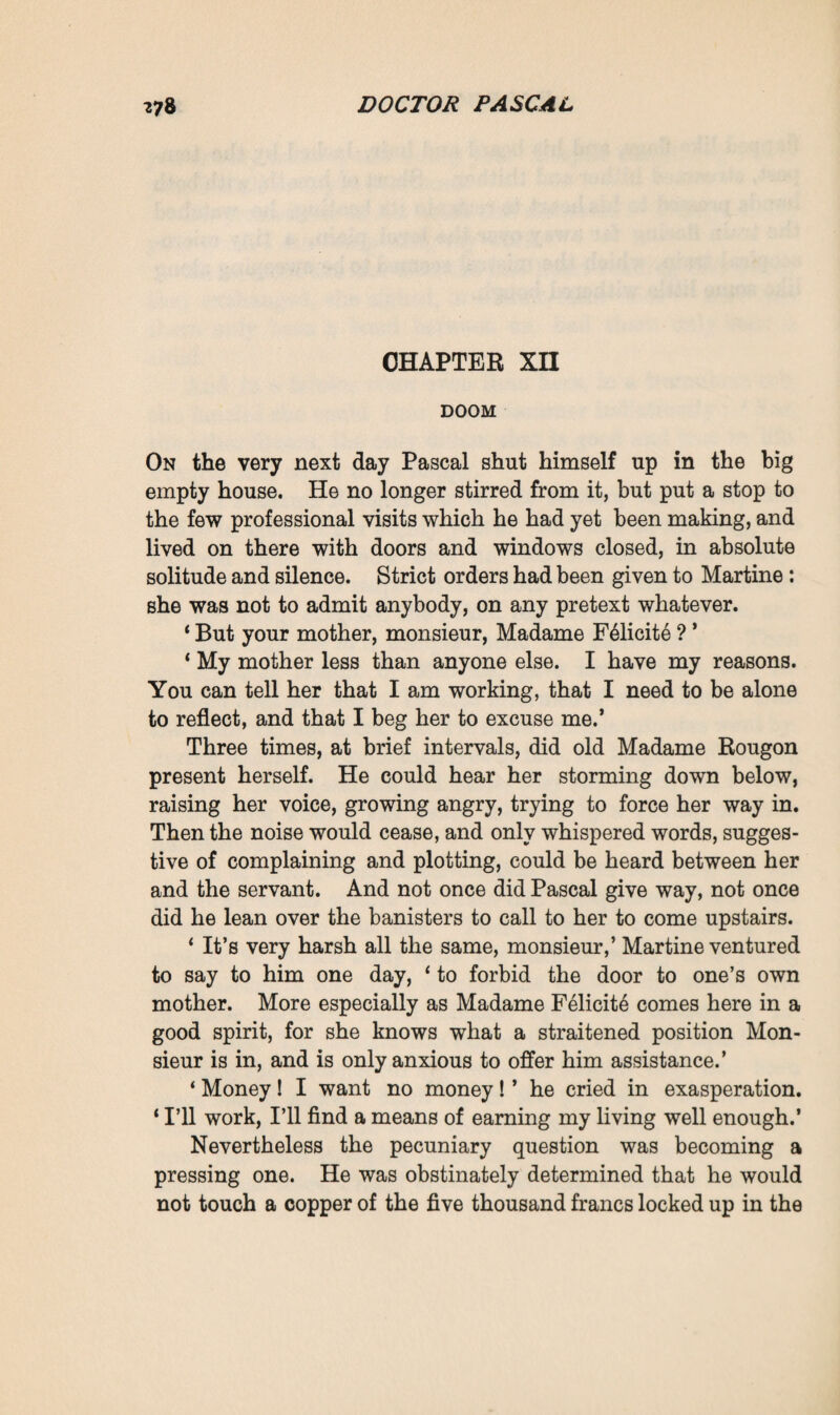 you are my master, and I obey you. Despite everything I love you, I shall love you evermore.’ He pressed her to his heart and answered : ‘ I only desire your good, I am completing my work.’ Then, amid the last kiss, the last heart-rending kiss which they exchanged, she sighed, in a faint, faint voice : ‘ Ah ! had there only been a bond between us, had there only been a child.’ And in a fainter voice even than hers, in a tremulous sob, she fancied she could hear him stammer indistinctly : ‘Yes, the other dream, the only dream that is good and true in life. Forgive me, strive to be happy.’ Old Madame Rougon was at the station, very lively and active in spite of her eighty years. She was triumphing, she believed that she now held her son Pascal at her mercy. When she saw how stupefied they both seemed, she took charge of everything, obtained the ticket, registered the luggage, and installed Clotilde in a compartment ‘ for ladies only.’ Then she spoke at length of Maxime, gave instructions, and re¬ quested that she might be kept informed of everything. Still the train did not start, and five more terrible minutes went by, during which they remained face to face, no longer exchanging a word. But at last the end came, they embraced, and a noise of revolving wheels was heard followed by a waving of white handkerchiefs. All at once Pascal perceived that he was standing on the platform, whilst yonder the train had disappeared from view round a bend in the line. Then, refusing to listen to his mother, he rushed away with the furious energy of a young man, ascended the slope, climbed the walls of dry stones, and in three minutes found himself upon the terrace of La Souleiade. The mistral was raging there, a mighty squall was bending the centenarian cypresses as though they had been mere bits of straw. High up in the pale sky was the sun, looking very weary of that violent blast which, for six days now, had been sweeping across his face. However, like the dishevelled trees, Pascal bravely held out, whilst his coat-tails