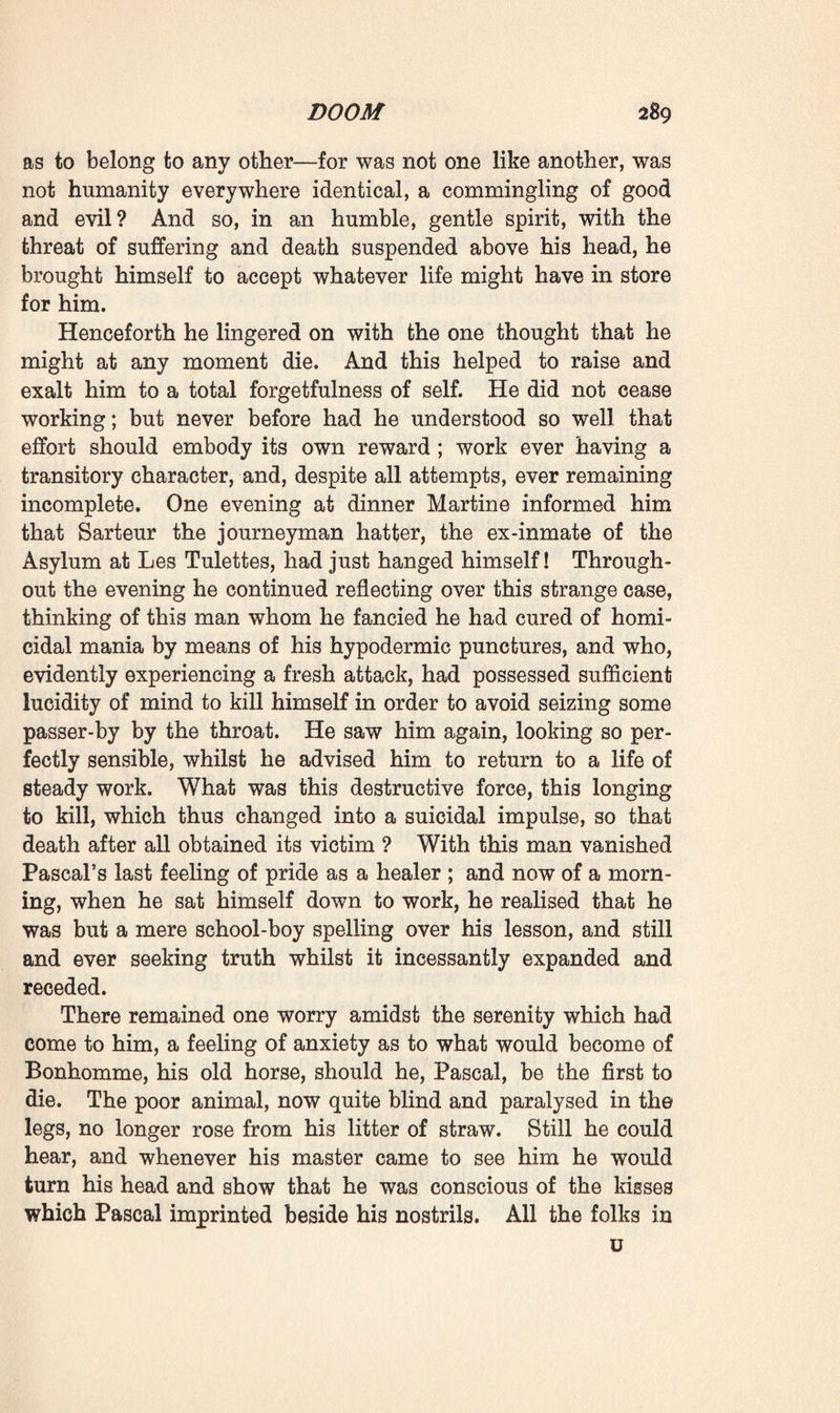 you to bestir yourself, for some people, it appears, have succeeded in recovering some of their money.’ ‘ Yes, I know that things are righting themselves,’ replied Pascal, ‘ Martine has already received some money—two hundred francs, I think.’ Ramond looked very astonished : ‘ What, Martine ? And without you interfering ? Well, will you authorise my father- in-law to take your matter in hand ? At all events he will find out what the situation is, since you have neither the time nor the inclination to do so.’ ‘ Certainly, I willingly authorise Monsieur Leveque to do whatever he may think fit; and pray give him my best thanks.’ This matter being settled, and the young man, who had observed his pallor, having questioned him with regard to his health, he answered with a smile : ‘ Do you know, my dear fellow, I have just this moment had an attack of angina pec¬ toris.—Oh ! it’s no fancy of mine, I detected all the symptoms —and, by the way, since you are here, you must just auscultate me.’ Ramond at first refused to do so, affecting to treat the matter as a joke. Was it for a conscript like him to pronounce an opinion on his general ? Nevertheless he examined him whilst speaking, noticed that his face was drawn, contracted as though by pain, and that there was a strange, wild gleam in his eyes. And he ended by auscultating him with extreme care, lingering for a long time with his ear close-pressed to his chest. Several minutes elapsed in deep silence. ‘ Well ? ’ asked Pascal, when the young doctor rose up again. Ramond did not immediately reply. He felt, however, that the master’s eyes were plunging into his own, so he did not avert them, but rendering homage to the quiet bravery of Pascal’s question, answered: ‘ Well, it’s true there’s some sclerosis, I fancy.’ ‘ Ah ! it’s kind of you not to try to deceive me,’ resumed Pascal. ‘ I was afraid for a moment that you might tell an untruth, and the idea grieved me.’ Ramond had begun listening again, saying in an under¬ tone, ‘ Yes, the impulsion is energetic, the first sound is a