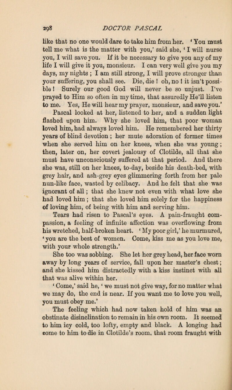 are not impossible. I recollect having had to deal with a very curious case, a wheelwright in the Faubourg, who lived for four years, belying all my anticipations. Two years, two years, I shall live them ! I must live them ! ’ Ramond had lowered his head and did not answer. He was seized with embarrassment at the idea that he had possibly evinced too much optimism ; and indeed Pascal’s delight made him feel anxious, became painful to him. It was as though the very excitement now transporting the master’s mind, once so strong, conveyed a warning of hidden but imminent danger. ‘ Didn’t you wish to send this telegram off at once ? ’ the young man at last inquired. ‘ Yes, yes, leave me now and make haste, my dear Ramond. I shall expect you on the day after to-morrow. She will be here then, and I want you to come and embrace us.’ The day proved a very long and tedious one. And that same night, or rather the next morning, at about four o’clock, soon after Pascal had at last dozed off, after a long spell of sleeplessness spent in happy, hopeful reverie, he was brutally awakened by another frightful attack of his complaint. It seemed to him this time that a fearful weight, the whole house indeed, had fallen on his chest, pressing upon it with such force that his flattened thorax touched his back ; and he could no longer breathe, the pain extended to his shoulders, his neck, and paralysed his left arm. Still his consciousness remained complete ; he felt that his heart was ceasing to beat, that his life was ebbing away, under this vice-like pressure which stifled him. Before the attack had reached an acute stage, he had fortunately had strength enough to rise and tap upon the floor with a walking-stick with the view of summoning Martine. And then he had fallen upon his bed again, no longer able to stir or to speak, and covered with a cold sweat. Happily Martine had heard him amid the profound silence which reigned throughout the empty house. She dressed herself, wrapped a shawl round her, and came up quickly, carrying a lighted candle. It was still quite dark, though the morning twilight was near at hand. And when she perceived her master, whose eyes alone still seemed to be alive, and who