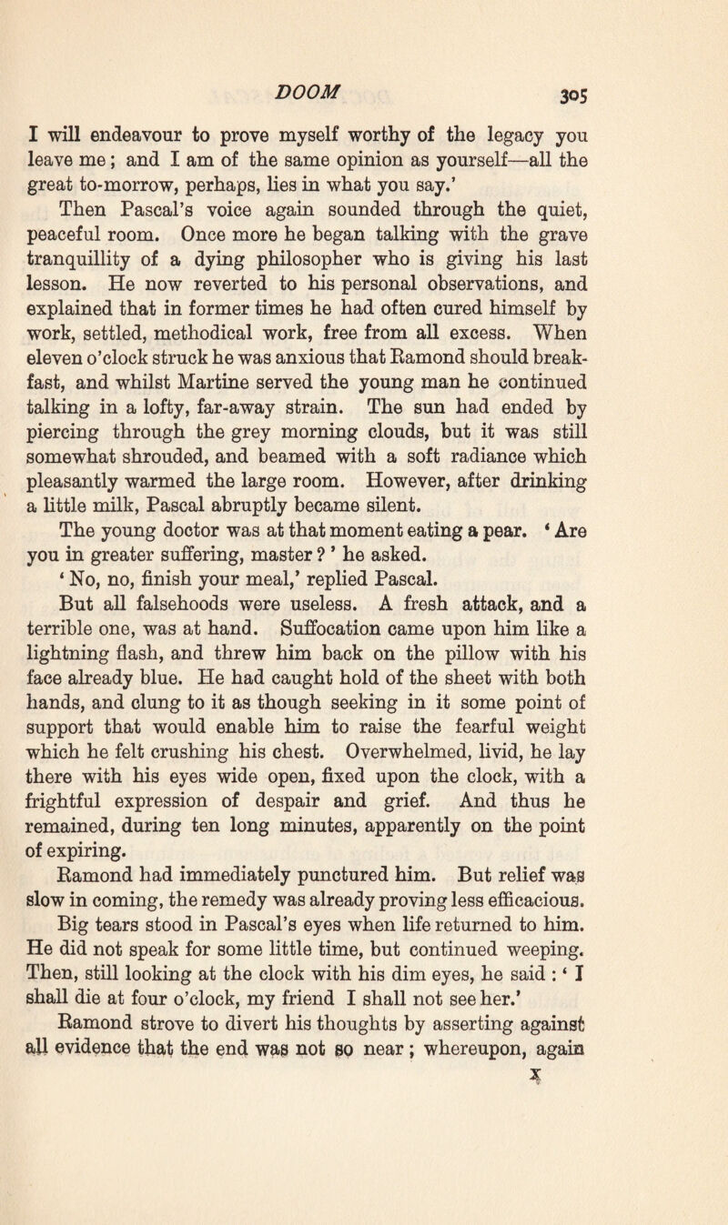 his efforts to prevent it, and the victory which madness had achieved in the case of Sarteur, whom it had impelled to hang himself. So he—Pascal—was now quitting the world full of doubt, no longer possessing the faith which is necessary to the healer ; but so enamoured of life that he had ended by putting his sole faith in it, in the conviction that it derived all needful health and strength from itself alone. Still he did not wish to shut off the future ; on the contrary, it pleased him to bequeath his theories to the young generations. Theories, he reflected, changed every twenty years ; only the acquired truths on which science continued building remained unshake- able. Even if he could claim no other merit than that of supplying the hypothesis of a moment, his work would not be lost; for progress lay assuredly in effort, in intelligence ever marching on. Besides, who could tell ? Though he might die weary and disturbed in mind, having failed to realise the hopes which he had centred in his punctures, other workmen would come after him, young fellows ardent and convinced, who would take his idea in hand again, elucidate it, and expand it. And that perhaps would be the starting-point of a new century, a new epoch in the life of humanity. ‘ Ah! my dear Ramond,’ he continued, ‘ if we did live another life ! Yes, I would begin again, I would take my idea up once more, for I have been greatly struck lately at finding that my injections of pure water proved quite as effi¬ cacious as the others—so it is of no consequence what liquid may be used ; evidently enough the action is purely me¬ chanical. I wrote a good deal about all this last month. You will find some notes of mine, some curious observations among my papers. Briefly, I fancy I should have come to believe exclusively in work, to look upon health as the equi- librious play of all the organs of the system—I should have relied on what I will call dynamic therapeutics, if you will allow me to coin such an expression.’ He was gradually growing impassioned, to such a point, indeed, that he forgot death now so near at hand, and became altogether absorbed in his ardent curiosity with regard to life. In this wise he broadly outlined his last theory. Mankind