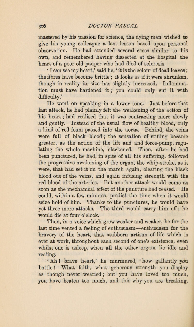 was immersed, so to say, in an atmosphere—Nature—which, by contact, continually irritated the sensitive extremities of the nerves. Not merely the senses, but the entire surface of the body, both external and internal, was set at work. The sensations imparted to it, by reverberating in the brain, the marrow and the nervous centres, there became transformed into tonicity, motion and ideas; and he felt convinced that good health lay in the normal fulfilment of this work : the reception of sensations and their rejection in the form of motion and ideas, the nourishment, in fact, of the human machine by the regular play of its organs. Work thus became the great law, the regulator of the living universe. If equilibrium were dis¬ turbed, if the stimulation from without ceased to be sufficient, it was necessary that science should provide artificial stimula¬ tion in such a way as to restore tonicity which is the state of perfect health. Then he dreamt of a new system of treat¬ ment—suggestion, the physician exercising an all-powerful authority over the senses; electricity, frictions, massage for the skin and the sinews ; a special alimentary regimen for the stomach; air cures on the lofty tablelands for the lungs ; and finally transfusion and puncturing with distilled water for the circulatory system. It was the undeniable and purely mechanical action of his injections that had put him on the scent; with his inclination to generalise he was now only ex¬ tending the hypothesis, again picturing the world saved by the perfect equilibrium which he dreamt of—a sum of work thrown off equivalent to the sum of sensations received, the world’s performance of its eternal toil once more fittingly regulated. Then, with a frank laugh, he exclaimed: ‘ Why, here I am off again !—I who in the depths of my being believe that the only true wisdom lies in not intervening at all, but in letting nature act as she pleases. Ah! what an incorrigible old madman I am ! ’ Ramond, however, had'caught hold of his hands, in a trans¬ port of affection and admiration : ‘ Master, master,’ he ex¬ claimed, ‘ it is of such passion, such madness as yours that genius is compounded. Have no fear, I have listened to you,