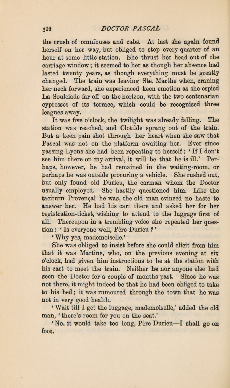 CHAPTER XIII life’s labour lost It was only after the second breakfast, at about one o’clock, that Clotilde received Pascal’s telegram. It so happened that her brother Maxime, who was now making her feel his whims and tantrums with increased harshness, was that day sulking with her. On the whole she had not been successful with him; he found her too simple, too serious to enliven him, and he would shut himself up with Rose, that little fair-haired girl with the candid air, whom he considered infinitely more amusing. Since his complaint had been confining him to his arm-chair, weakened and motionless, he had lost much of his whilom, prudent egotism, of his distrust of the women who prey upon men. And so, when his sister came to inform him that she was recalled to Plassans and was starting that same evening, he at once signified his approval. If he begged her to return as soon as possible, as soon as she had attended to whatever matters might require her presence at Pascal’s, it was solely from a desire to behave politely. He did not insist on the subject. Clotilde spent the afternoon in packing her boxes. In the fever, the bewilderment into which Pascal’s sudden decision had thrown her, she did not pause to reflect, but gave herself up entirely to the joy of returning to La Souleiade. When she had scrambled through her dinner, however, taken leave of her brother, jolted in a cab through Paris, from the Avenue du Bois de Boulogne to the terminus of the Lyons line ; when she found herself in a compartment for ‘ ladies only,’ and, setting out at eight o’clock in the darkness of a rainy, shivery