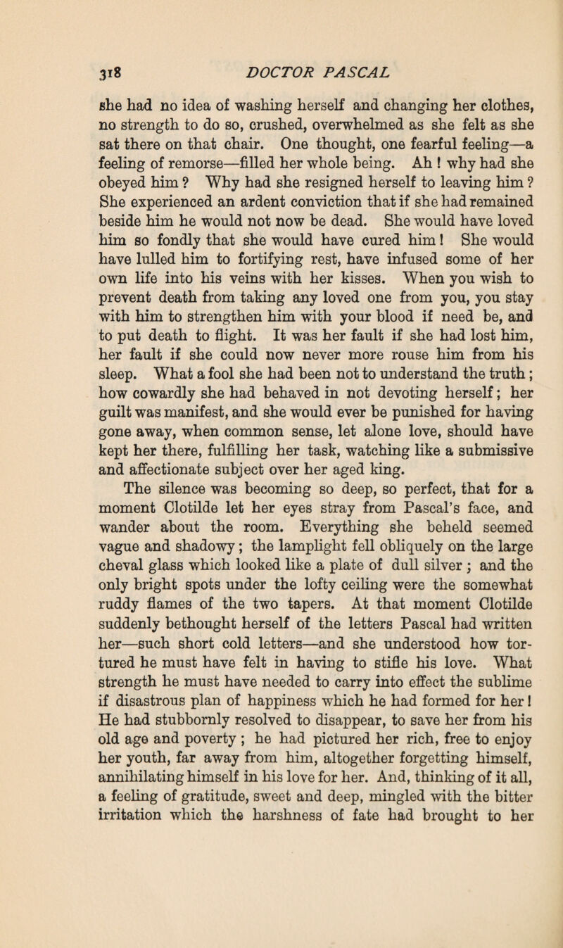 of somewhat distant date ; he had largely overtaxed himself; heredity, too, had had its share in the complaint; then had come all his last passion, and in the end his poor overworked heart had broken. ‘ Let us go up,’ said Clotilde. * I wish to see him.’ The shutters had been closed, the melancholy twilight had not even entered the room upstairs. Two tapers standing in tall candlesticks were burning on a little table at the foot of the bed, and cast a pale yellow gleam over Pascal, who lay there stretched out, his legs close together, his arms bent, and his hands half-clasped upon his breast. His eyes had been reverently closed. He seemed to be asleep, a more tranquil expression had now come over his face, which still had a bluish hue however, amidst all the whiteness of his streaming hair and beard. He had been dead scarcely an hour and a half. Infinite serenity, eternal rest was beginning. On beholding him like that, thinking that he could no longer hear her, that he no longer saw her, that she was now alone, that she would kiss him once more, for the last time, and then lose him for ever, Clotilde, in an impulse of violent grief, threw herself upon the bed, unable to stammer more than this loving call: ‘ 0 master, master, master! * She had pressed her lips upon the dead man’s forehead ; and finding him as yet scarcely cold, still retaining some of the warmth of life, it was for a moment possible for her to deceive herself, to imagine that he was conscious of that last caress which he had so long awaited. Motionless though he was, had he not smiled, at last happy and contented, able to finish dying now that he felt them both near to him—she and the child she bore within her? Then, breaking down in presence of the awful reality, she again began sobbing dis¬ tractedly. Martine came in with a lamp which she placed on a corner of the mantelpiece. And in doing so she heard Ramond, who was watching Clotilde, anxious at seeing her so distracted— say to the young woman : * I shall take you away if you don’t show more courage. Remember that you have not only yourself to think about;