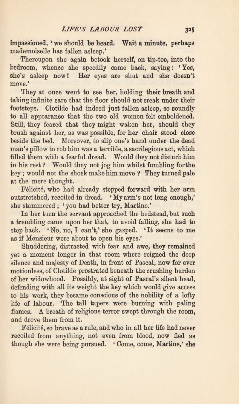 to ashes. If they are ever allowed to leave this house, it will mean pestilence, dishonour, hell for evermore! ’ Martine listened to her, looking very pale. ‘ So Madame thinks it would be good and right to destroy them; that it would ensure the repose of Monsieur’s soul ? ’ ‘ Believe it, indeed ! Why, if we had those frightful papers I would throw them into that fire there this minute. And you would not need to add any more vine-branches ; with those manuscripts upstairs there would be fuel enough to cook three fowls like that one.’ The servant had taken up a ladle to baste the bird. She also now seemed to be reflecting : ‘ Only we have not got them,’ said she. 1 And, by the way, I even heard something said about them which I may very well repeat to you, madame —it was when Mademoiselle Clotilde went into the bedroom —Dr. Bamond asked her if she remembered the orders she had received—before she went away to Paris, no doubt. And she said that she did remember them, that she was to keep the family documents and give him all the other manuscripts.’ Quivering with excitement, Felicity could not restrain an anxious gesture. She already beheld the papers escaping her; and it was not merely the family documents that she wished to secure, but every page of writing—all that unknown, shady, suspicious work which, to the passionate, obtuse brain of a proud old woman of the middle class like herself, could only be productive of scandal. ‘ But one must act! ’ she cried; ‘ act this very night. To-morrow it might be too late ! ’ ‘ I know where the key of the press is,’ Martine resumed, in an undertone. ‘ Dr. Ramond told Mademoiselle.’ F61icite pricked up her ears at once : ‘ The key—where is it, then ? ’ * Under the pillow, under Monsieur’s head.’ In spite of the bright blaze of the fire of vine-branches, a faint, icy quiver swept through the kitchen ; and the two old women became silent. The only sound to be heard was the fizzle of the gravy as it fell into the dripping-pan. However, after Madame Rougon had dined all alone and 2