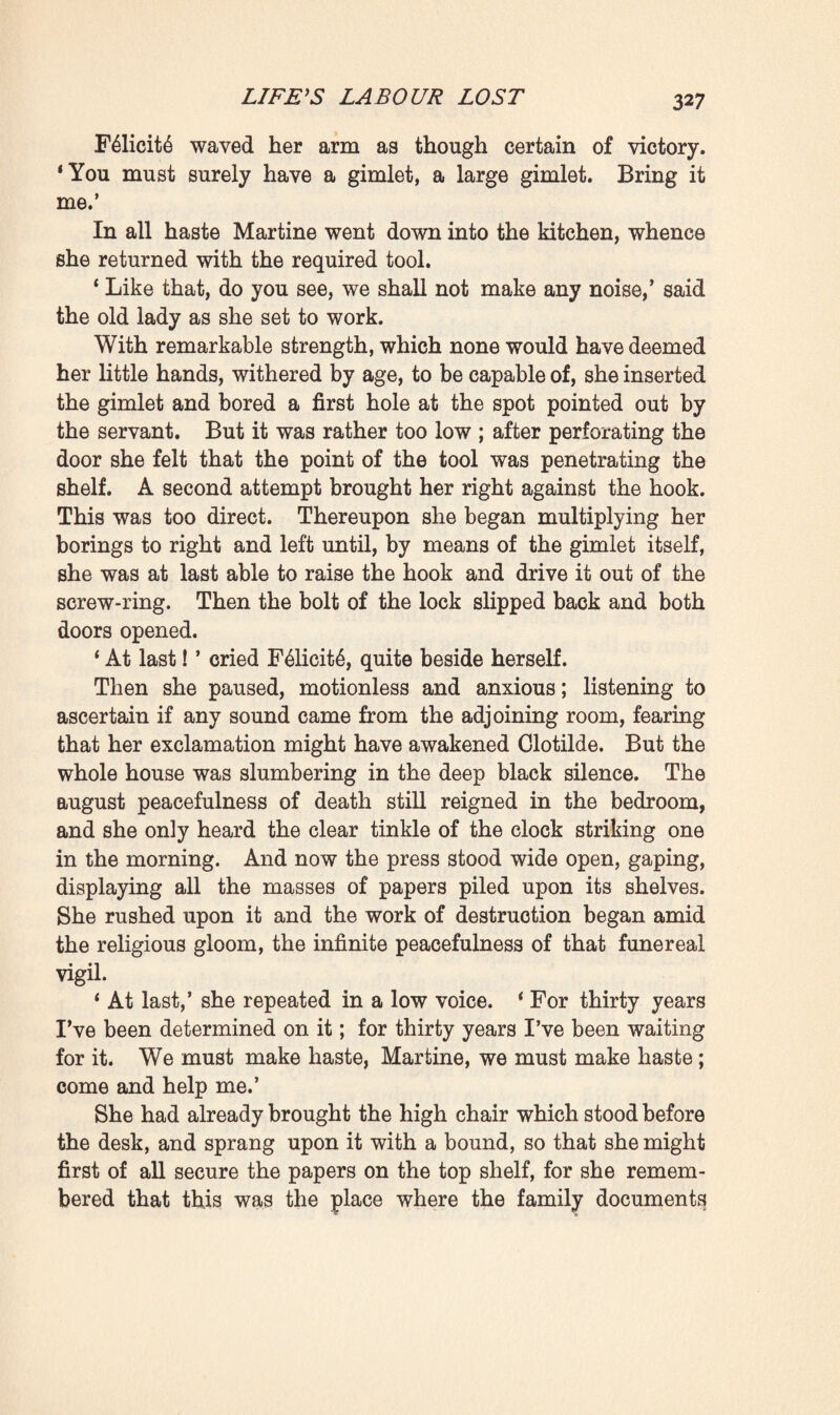 Impassioned, ‘ we should be heard. Wait a minute, perhaps mademoiselle has fallen asleep.’ Thereupon she again betook herself, on tip-toe, into the bedroom, whence she speedily came back, saying: * Yes, she’s asleep now! Her eyes are shut and she doesn’t move.* They at once went to see her, holding their breath and taking infinite care that the floor should not creak under their footsteps. Clotilde had indeed just fallen asleep, so soundly to all appearance that the two old women felt emboldened. Still, they feared that they might waken her, should they brush against her, as was possible, for her chair stood close beside the bed. Moreover, to slip one’s hand under the dead man’s pillow to rob him was a terrible, a sacrilegious act, which filled them with a fearful dread. Would they not disturb him in his rest ? Would they not jog him whilst fumbling for the key ; would not the shock make him move ? They turned pale at the mere thought. Felicite, who had already stepped forward with her arm outstretched, recoiled in dread. ‘ My arm’s not long enough,’ she stammered ; ‘ you had better try, Martine.’ In her turn the servant approached the bedstead, but such a trembling came upon her that, to avoid falling, she had to step back. ‘ No, no, I can’t,’ she gasped. * It seems to me as if Monsieur were about to open his eyes.’ Shuddering, distracted with fear and awe, they remained yet a moment longer in that room where reigned the deep silence and majesty of Death, in front of Pascal, now for ever motionless, of Clotilde prostrated beneath the crushing burden of her widowhood. Possibly, at sight of Pascal’s silent head, defending with all its weight the key which would give access to his work, they became conscious of the nobility of a lofty life of labour. The tall tapers were burning with paling flames. A breath of religious terror swept through the room, and drove them from it. F61icit6, so brave as a rule, and who in all her life had never recoiled from anything, not even from blood, now fled as though she were being pursued. ‘ Come, come, Martine,’ she