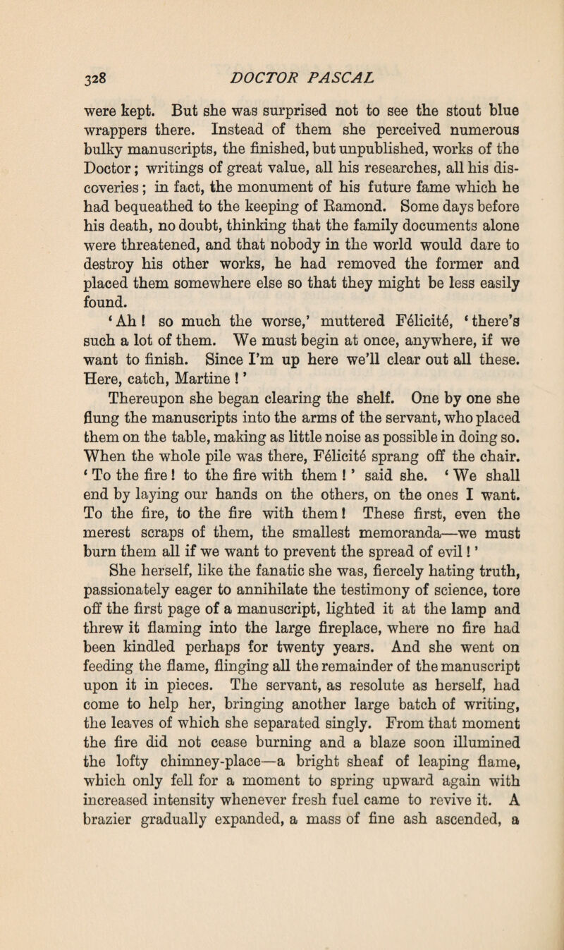 gasped, ‘ we’ll find some other means, we will go and fetch a tool.’ Reaching the workroom they paused to draw breath. And then the servant remembered that the key of the secre¬ taire must be lying on Monsieur’s pedestal table, for she had noticed it there the day before, at the time of his first attack. They went to look, and finding it, the mother, without any scruples, opened the secretaire. But she only found in it the five thousand francs which Pascal had so carefully treasured up and which she left in their place in the drawer—for money at that moment was of no importance to her. In vain did she search for the genealogical-tree which she knew was usually kept there. She would so gladly have begun her work of destruction with that hateful document! It had remained lying on the Doctor’s table in the workroom, and she did not even notice it there, but in haphazard fashion went on ransacking every article of furniture that she could open, instead of conducting her search in a methodical manner. For that, however, she would have needed calm lucidity, whereas a feverish passion was consuming her. At last her desire brought her back to the old oak press. She took her stand before it, measured it, gazed at it with ardent eyes glowing with the desire of conquest. Despite her fourscore years she drew her little figure erect and displayed wonderful activity and strength. ‘ Ah I ’ she repeated, * if I only had a tool! ’ Again did she seek some crevice, some crack, through which she might insert her fingers so as to pull the monster to pieces. She tried at first to devise some plan of assault, some violent means of destruction ; and then she reverted to artful¬ ness, endeavoured to think of some treacherous trick by which the doors would open of their own accord. All at once her eyes flashed ; she had hit upon a plan. ‘ I say, Martine,’ she exclaimed, ‘ the doors are held back on one side by a hook, are they not ? ’ ‘ Yes, Madame, a hook which fastens in a screw-ring, just above the middle shelf. There! it’s somewhere near that moulding.’