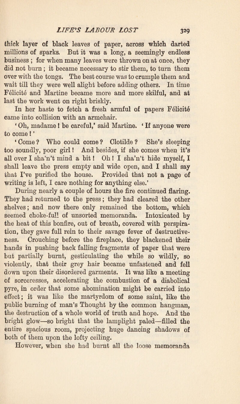 F41icit6 waved her arm as though certain of victory. ‘You must surely have a gimlet, a large gimlet. Bring it me.’ In all haste Martine went down into the kitchen, whence she returned with the required tool. ‘ Like that, do you see, we shall not make any noise,’ said the old lady as she set to work. With remarkable strength, which none would have deemed her little hands, withered by age, to be capable of, she inserted the gimlet and bored a first hole at the spot pointed out by the servant. But it was rather too low ; after perforating the door she felt that the point of the tool was penetrating the shelf. A second attempt brought her right against the hook. This was too direct. Thereupon she began multiplying her borings to right and left until, by means of the gimlet itself, she was at last able to raise the hook and drive it out of the screw-ring. Then the bolt of the lock slipped back and both doors opened. ‘ At last! * cried F41icit6, quite beside herself. Then she paused, motionless and anxious; listening to ascertain if any sound came from the adjoining room, fearing that her exclamation might have awakened Clotilde. But the whole house was slumbering in the deep black silence. The august peacefulness of death still reigned in the bedroom, and she only heard the clear tinkle of the clock striking one in the morning. And now the press stood wide open, gaping, displaying all the masses of papers piled upon its shelves. She rushed upon it and the work of destruction began amid the religious gloom, the infinite peacefulness of that funereal vigil. ‘ At last,’ she repeated in a low voice. ‘ For thirty years I’ve been determined on it; for thirty years I’ve been waiting for it. We must make haste, Martine, we must make haste; come and help me.’ She had already brought the high chair which stood before the desk, and sprang upon it with a bound, so that she might first of all secure the papers on the top shelf, for she remem¬ bered that this was the place where the family documents