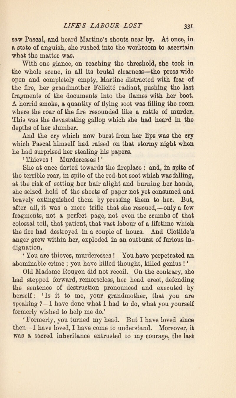 thick layer of black leaves of paper, across which darted millions of sparks. But it was a long, a seemingly endless business ; for when many leaves were thrown on at once, they did not burn ; it became necessary to stir them, to turn them over with the tongs. The best course was to crumple them and wait till they were well alight before adding others. In time Felicite and Martine became more and more skilful, and at last the work went on right briskly. In her haste to fetch a fresh armful of papers F61icit6 came into collision with an armchair. * Oh, madame ! be careful,’ said Martine. ‘ If anyone were to come!1 ‘ Come 9 Who could come 9 Clotilde 9 She’s sleeping too soundly, poor girl! And besides, if she comes when it’s all over I sha’n’t mind a bit! Oh ! I sha’n’t hide myself, I shall leave the press empty and wide open, and I shall say that I’ve purified the house. Provided that not a page of writing is left, I care nothing for anything else.’ During nearly a couple of hours the fire continued flaring. They had returned to the press; they had cleared the other shelves; and now there only remained the bottom, which seemed choke-full of unsorted memoranda. Intoxicated by the heat of this bonfire, out of breath, covered with perspira¬ tion, they gave full rein to their savage fever of destructive¬ ness. Crouching before the fireplace, they blackened their hands in pushing back falling fragments of paper that were but partially burnt, gesticulating the while so wildly, so violently, that their grey hair became unfastened and fell down upon their disordered garments. It was like a meeting of sorceresses, accelerating the combustion of a diabolical pyre, in order that some abomination might be carried into effect; it was like the martyrdom of some saint, like the public burning of man’s Thought by the common hangman, the destruction of a whole world of truth and hope. And the bright glow—so bright that the lamplight paled—filled the entire spacious room, projecting huge dancing shadows of both of them upon the lofty ceiling. However, when she had burnt all the loose memoranda