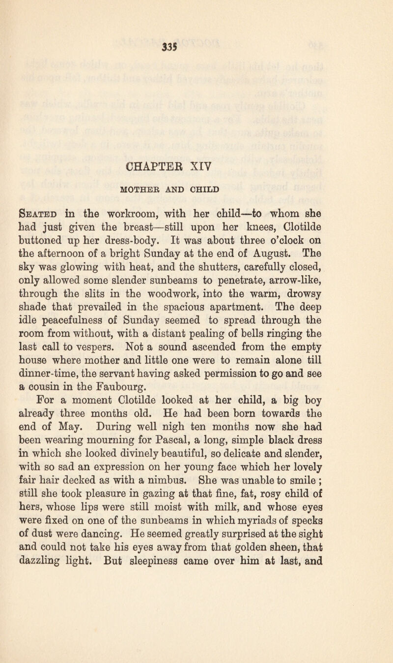 back again: * Oh! as for me, mademoiselle,’ she said, ‘ I shall leave on the day after to-morrow, when Monsieur has been taken to the cemetery.’ Silence fell for a moment. ‘ But I don’t send you away, Martine,’ said Clotilde. ‘ I know very well that you are not the most culpable. You have been living in this house for thirty years. Stay, stay with me.’ The old maid raised her grey, pale, wasted head: * No, I served Monsieur, I will serve no one after him.’ * Not me ? ’ Martine raised her eyes, her wavering eyes, and looked at that young woman, that child, whom she had seen grow up. t No, not you,’ she said. Then Clotilde experienced some embarrassment, wishing to speak to her of the child that would soon be born, the child of her master, whom she would, perhaps, consent to serve. Martine, remembering the conversation she had heard^ divined her thoughts, and for a moment seemed to reflect. Then plainly, frankly, she added : ‘ The child, eh ?—No ! ’ That said, like a practical woman who knows the value of money, she proceeded to settle affairs and went into accounts : ‘ Since I’ve got the means,’ she said, ‘ I shall go and live quietly somewhere on my income—I can very well leave you, mademoiselle, for you are not poor. Monsieur Ramond will explain to you to-morrow how four thousand francs a-year have been recovered from the notary. Meantime here’s the key of the secretaire, in which you will find the five thousand francs that Monsieur left there. Oh! I know very well that we shall have no difficulties together. Monsieur hasn’t paid me any wages for three months past—I’ve got papers to prove it. And besides that, I’ve recently advanced about two hun¬ dred francs out of my pocket, without Monsieur knowing where the money came from. It’s all written down; I’m quite easy in my mind; mademoiselle won’t wrong me of a centime, I’m sure. The day after to-morrow, when Monsieur is no longer here, I will go away.’ In her turn she went down into the kitchen, and although