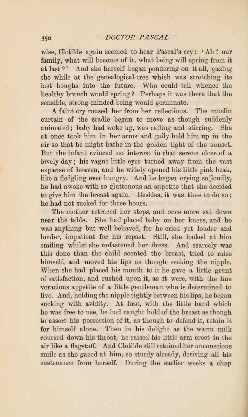 manuscripts was an irreparable one ; all Pascal’s labour must be performed afresh, and Ramond lamented that he only possessed the merest clues. The march of science, said he, would be delayed for at least twenty years—a quarter of a century would in all probability go by before the ideas of the solitary pioneer, the fruit of whose toil had been so savagely and foolishly destroyed, were taken in hand once more and utilised. The genealogical-tree, the only document that remained complete, lay there with the envelope, and Clotilde brought everything to the table, near which the cradle stood. When she had taken the fragments one by one out of the envelope, she found, as she had fully expected, that there was not one perfect page of writing, not one complete memorandum having any sense, among them all. Merely fragments remained: scraps of paper, charred, half-burnt, without beginning or end. Still, as she went on examining them, those imperfect sen¬ tences, those words half-consumed by the flames, which another person would have failed to understand, became for her invested with interest. She remembered the stormy night; she could guess the finish of the imperfect sentences ; and now and again some mutilated word sufficed to conjure up before her a vision of one or another of her relatives and his or her career. Thus her eyes fell upon the name of Maxime, and she pictured the life of that brother who had remained a stranger to her, and the news of whose death, a couple of months previously, had been received by her almost with indifference. Then a mutilated line in which she noticed her father’s name brought her a feeling of discomfort, for she had reason to believe that Saccard had pocketed his son’s house and fortune, thanks to the help of his hairdresser’s niece, Rose, that candid little chit whom he had remunerated for her pains with a liberal percentage of the pelf. Con¬ tinuing her inspection, Clotilde came upon other names—that of her uncle Eugene, the Vice-Emperor of former days, now sinking asleep; and that of her cousin Serge, the priest of St. Eutrope, who, she had been told, was consumptive, and, from what she had heard the day before, was now fast dying. In