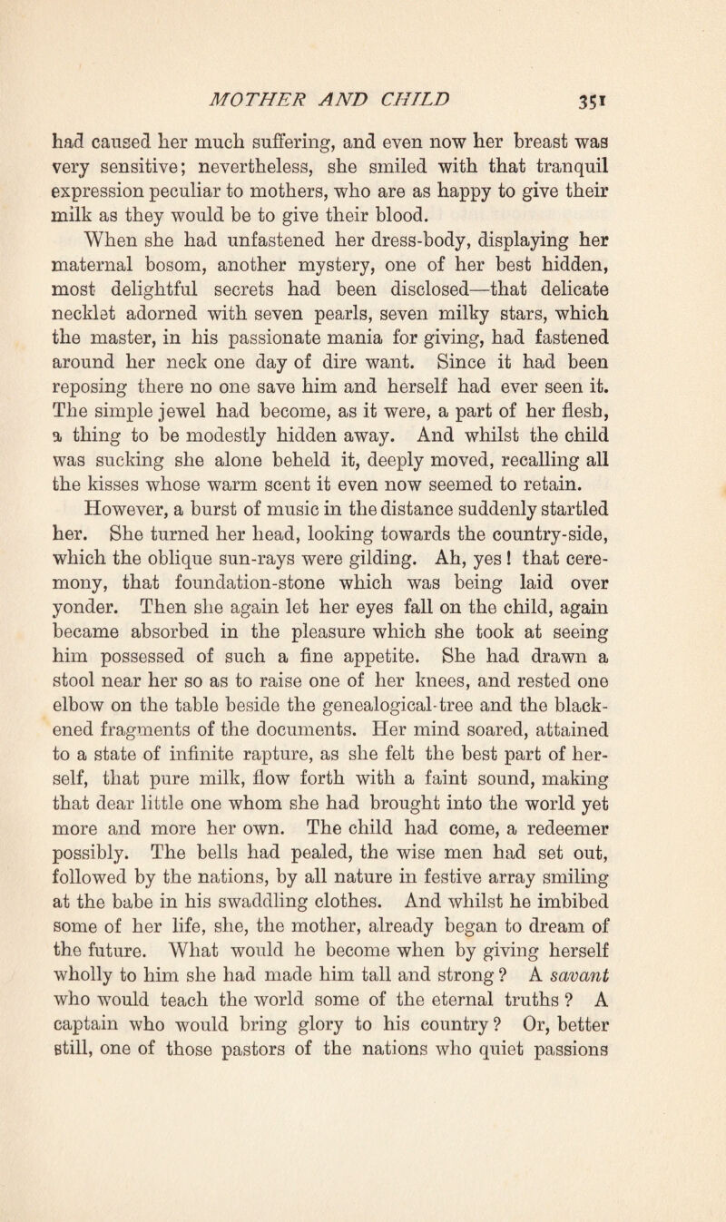 this wise each fragment of paper that she examined became animated, all her hateful yet fraternal family sprang into being from those scraps, those black ashes in which only incoherent syllables could now be deciphered. At last the idea came to Clotilde to unfold the genealogical- tree and spread it out on the table. Deep emotion had come over her, the contemplation of all those relics had quite stirred her heart, and when she read the memoranda which Pascal had added in pencil to the tree a few minutes before expiring tears came into her eyes. How bravely he had written in the date of his death! And how well one could realise his despairing regret for life in the tremulously traced words announcing the birth of the child ! The tree was ascending, stretching out its branches, shooting forth its leaves, and for a long while she remained absorbed in contemplating it, reflecting that all the master’s work was there, in that classi¬ fied, annotated vegetation. She could again hear the words in which he had commented on each hereditary variation in the family; she well remembered his lessons. It was, how¬ ever, in the children that she took most interest. The prac¬ titioner at Noumea to whom the Doctor had written for information concerning the child of Etienne Lantier, who had married out there, had lately made up his mind to send an answer; only he had contented himself with stating that the child was a girl and appeared to be healthy. Clotilde was further aware that quite recently Octave Mouret had narrowly missed losing his daughter, who was very delicate; whereas his little boy continued thriving. The finest health and vigour in the whole family, however, were still to be found at Valqueyras, in the household of Jean Macquart, whose wife had in three years given birth to two children and was now again enceinte. In the full sunlight, amid the fruitful fields, the little brood was growing up in sprightly fashion, whilst the father was ever at work tilling the soil, and the mother courageously discharged her household duties, prepared the soupe, and wiped the youngsters. There was assuredly enough sap in that nook at Valqueyras, enough love of work to pro¬ vide for the creation of another world. Reflecting in this