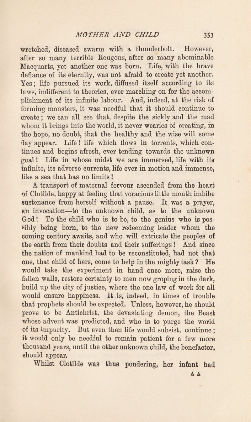 had caused her much suffering, and even now her breast was very sensitive; nevertheless, she smiled with that tranquil expression peculiar to mothers, who are as happy to give their milk as they would be to give their blood. When she had unfastened her dress-body, displaying her maternal bosom, another mystery, one of her best hidden, most delightful secrets had been disclosed—that delicate necklet adorned with seven pearls, seven milky stars, which the master, in his passionate mania for giving, had fastened around her neck one day of dire want. Since it had been reposing there no one save him and herself had ever seen it. The simple jewel had become, as it were, a part of her flesh, a thing to be modestly hidden away. And whilst the child was sucking she alone beheld it, deeply moved, recalling all the kisses whose warm scent it even now seemed to retain. However, a burst of music in the distance suddenly startled her. She turned her head, looking towards the country-side, which the oblique sun-rays were gilding. Ah, yes ! that cere¬ mony, that foundation-stone which was being laid over yonder. Then she again let her eyes fall on the child, again became absorbed in the pleasure which she took at seeing him possessed of such a fine appetite. She had drawn a stool near her so as to raise one of her knees, and rested one elbow on the table beside the genealogical-tree and the black¬ ened fragments of the documents. Her mind soared, attained to a state of infinite rapture, as she felt the best part of her¬ self, that pure milk, flow forth with a faint sound, making that dear little one whom she had brought into the world yet more and more her own. The child had come, a redeemer possibly. The bells had pealed, the wise men had set out, followed by the nations, by all nature in festive array smiling at the babe in his swaddling clothes. And whilst he imbibed some of her life, she, the mother, already began to dream of the future. What would he become when by giving herself wholly to him she had made him tall and strong ? A savant who would teach the world some of the eternal truths ? A captain who would bring glory to his country ? Or, better still, one of those pastors of the nations who quiet passions