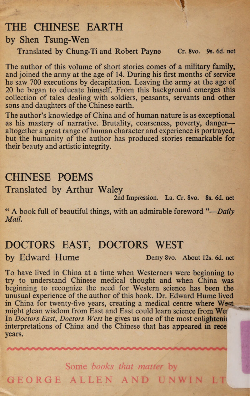 , f ' THE CHINESE EARTH ^ 11 by Shen Tsung-Wen Translated by Chung-Ti and Robert Payne Cr. 8vo. 9s. 6d. net The author of this volume of short stories comes of a military family, and joined the army at the age of 14. During his first months of service he saw 700 executions by decapitation. Leaving the army at the age of 20 he began to educate himself. From this background emerges this collection of tales dealing with soldiers, peasants, servants and other sons and daughters of the Chinese earth. The author’s knowledge of China and of human nature is as exceptional as his mastery of narrative. Brutality, coarseness, poverty, danger— altogether a great range of human character and experience is portrayed, but the humanity of the author has produced stories remarkable for their beauty and artistic integrity. CHINESE POEMS Translated by Arthur Waley 2nd Impression. La. Cr. 8vo. 8s. 6d. net “ A book full of beautiful things, with an admirable foreword ”—Daily Mail. DOCTORS EAST, DOCTORS WEST by Edward Hume Demy 8vo. About 12s. 6d. net To have lived in China at a time when Westerners were beginning to try to understand Chinese medical thought and when China was beginning to recognize the need for Western science has been the unusual experience of the author of this book. Dr. Edward Hume lived in China for twenty-five years, creating a medical centre where West might glean wisdom from East and East could learn science from Wer In Doctors East, Doctors West he gives us one of the most enlightenii interpretations of China and the Chinese that has appeared in rece years. Some books that matter by GEORGE ALLEN AND UNWIN LT