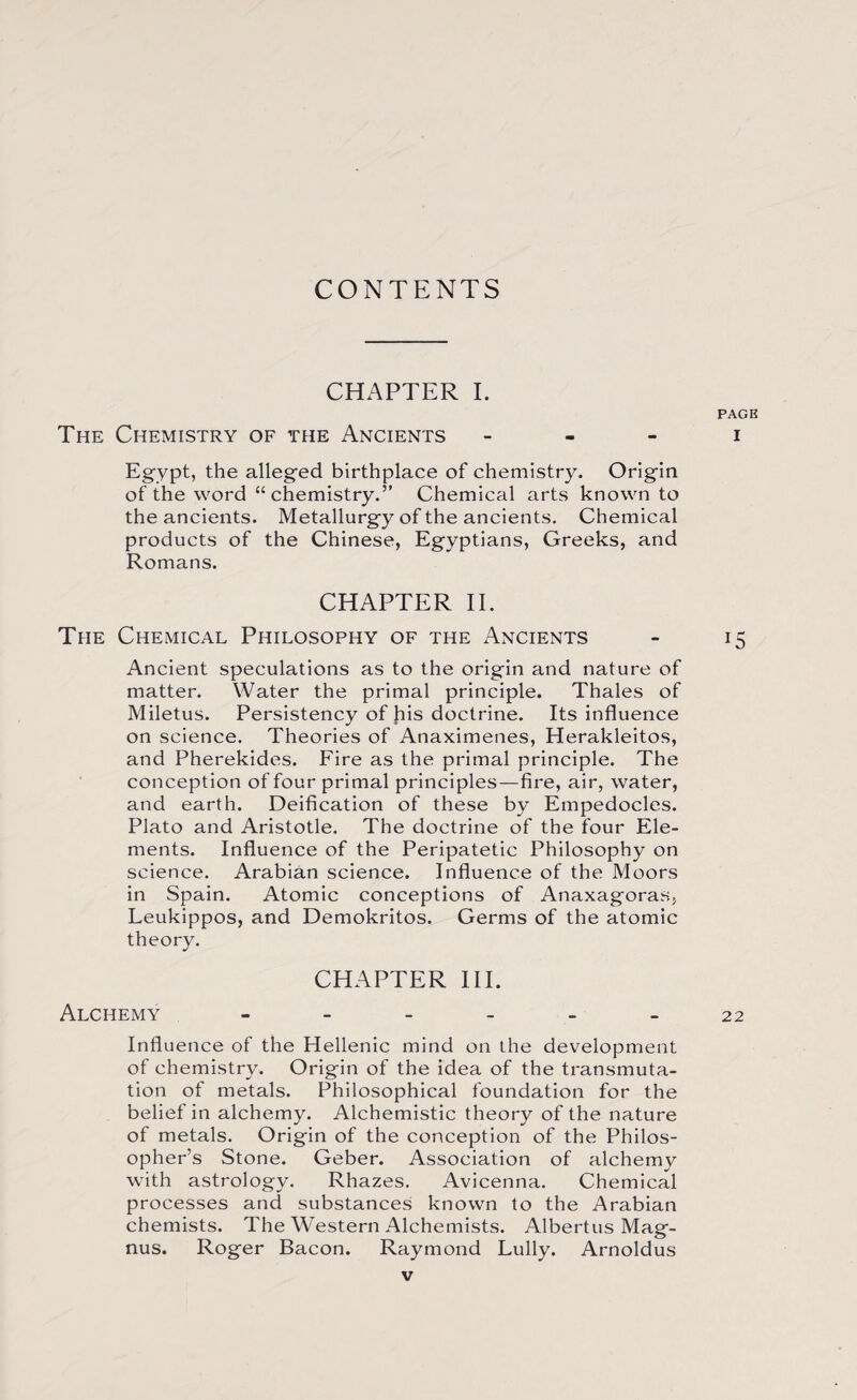 CONTENTS CHAPTER I. PAGE The Chemistry of the Ancients i Egypt, the alleged birthplace of chemistry. Origin of the word “ chemistry.” Chemical arts known to the ancients. Metallurgy of the ancients. Chemical products of the Chinese, Egyptians, Greeks, and Romans. CHAPTER IE The Chemical Philosophy of the Ancients - 15 Ancient speculations as to the origin and nature of matter. Water the primal principle. Thales of Miletus. Persistency of his doctrine. Its influence on science. Theories of Anaximenes, Herakleitos, and Pherekides. Fire as the primal principle. The conception of four primal principles—fire, air, water, and earth. Deification of these by Empedocles. Plato and Aristotle. The doctrine of the four Ele¬ ments. Influence of the Peripatetic Philosophy on science. Arabian science. Influence of the Moors in Spain. Atomic conceptions of Anaxagoras, Leukippos, and Demokritos. Germs of the atomic theory. CHAPTER III. Alchemy ______ 22 Influence of the Hellenic mind on the development of chemistry. Origin of the idea of the transmuta¬ tion of metals. Philosophical foundation for the belief in alchemy. Alchemistic theory of the nature of metals. Origin of the conception of the Philos¬ opher’s Stone. Geber. Association of alchemy with astrology. Rhazes. Avicenna. Chemical processes and substances known to the Arabian chemists. The Western Alchemists. Albertus Mag¬ nus. Roger Bacon. Raymond Lully. Arnoldus