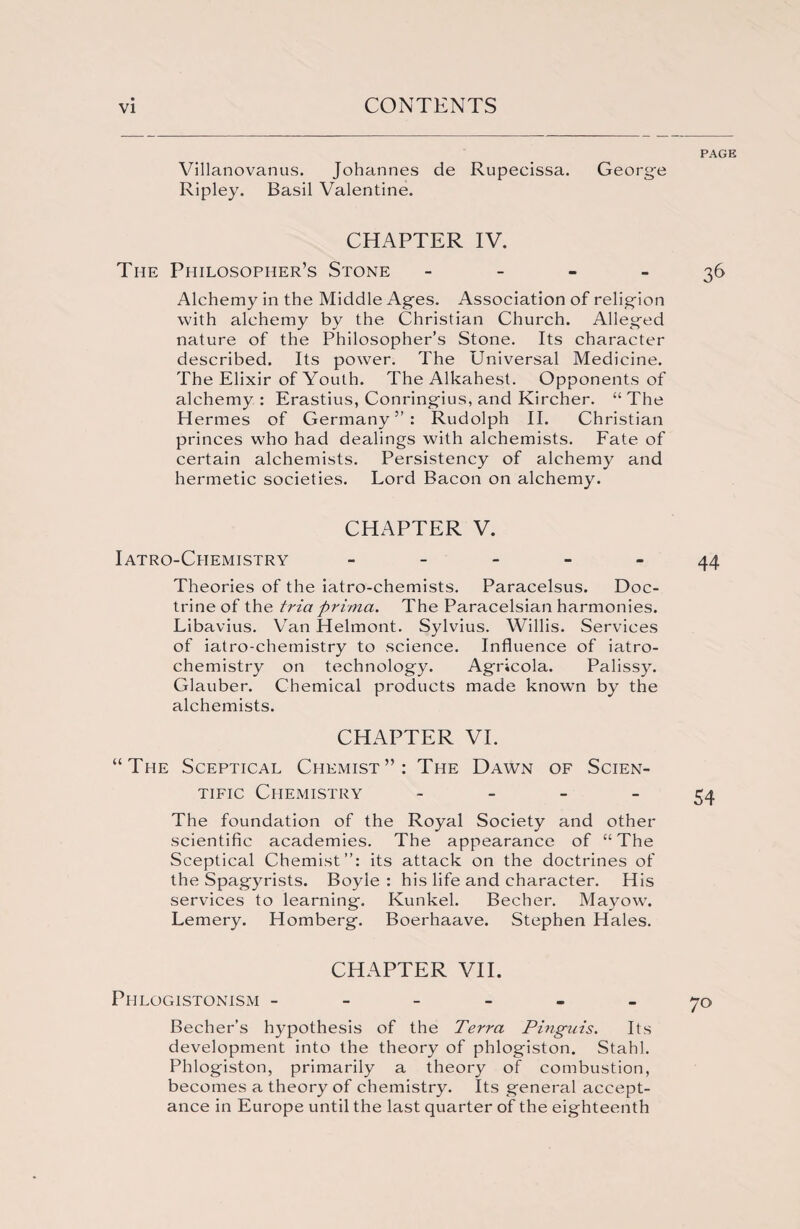 Villanovanus. Johannes de Rupecissa. George Ripley. Basil Valentine. CHAPTER IV. The Philosopher’s Stone - Alchemy in the Middle Ages. Association of religion with alchemy by the Christian Church. Alleged nature of the Philosopher’s Stone. Its character described. Its power. The Universal Medicine. The Elixir of Youth. The Alkahest. Opponents of alchemy : Erastius, Conringius, and Kircher. “ The Hermes of Germany”: Rudolph II. Christian princes who had dealings with alchemists. Fate of certain alchemists. Persistency of alchemy and hermetic societies. Lord Bacon on alchemy. CHAPTER V. Iatro-Ciiemistry - Theories of the iatro-chemists. Paracelsus. Doc¬ trine of the tria prima. The Paracelsian harmonies. Libavius. Van Helmont. Sylvius. Willis. Services of iatro-chemistry to science. Influence of iatro- chemistry on technology. Agricola. Palissy. Glauber. Chemical products made known by the alchemists. CHAPTER VI. “The Sceptical Chemist”: The Dawn of Scien¬ tific Chemistry ~ The foundation of the Royal Society and other scientific academies. The appearance of “The Sceptical Chemist”: its attack on the doctrines of the Spagyrists. Boyle: his life and character. His services to learning. Kunkel. Becher. Mayow. Lemery. Homberg. Boerhaave. Stephen Hales. CHAPTER VII. Phlogistonism ------ Becher’s hypothesis of the Terra Pingais. Its development into the theory of phlogiston. Stahl. Phlogiston, primarily a theory of combustion, becomes a theory of chemistry. Its general accept¬ ance in Europe until the last quarter of the eighteenth