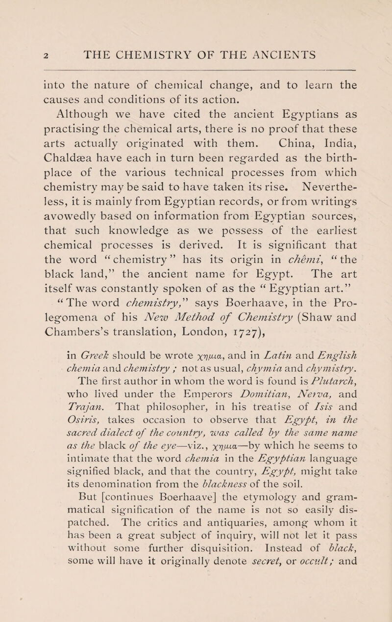 into the nature of chemical change, and to learn the causes and conditions of its action. Although we have cited the ancient Egyptians as practising the chemical arts, there is no proof that these arts actually originated with them. China, India, Chaldaea have each in turn been regarded as the birth¬ place of the various technical processes from which chemistry may be said to have taken its rise. Neverthe¬ less, it is mainly from Egyptian records, or from writings avowedly based on information from Egyptian sources, that such knowledge as we possess of the earliest chemical processes is derived. It is significant that the word “ chemistry ” has its origin in chemi, “ the black land,” the ancient name for Egypt. The art itself was constantly spoken of as the “ Egyptian art.” “The word chemistry,” says Boerhaave, in the Pro¬ legomena of his New Method of Chemistry (Shaw and Chambers’s translation, London, 1727), in Greek should be wrote x77/ata? and in Lathi and English chemia and chemistry ; not as usual, chymia and chymistry. The first author in whom the word is found is Plutarch, who lived under the Emperors Domitian, Netva, and Trajan. That philosopher, in his treatise of Isis and Osiris, takes occasion to observe that Egypt, in the sacred dialect of the country, was called by the same name as the black of the eye—-viz., xrllULa—by which he seems to intimate that the word chemia in the Egyptian language signified black, and that the country, Egypt, might take its denomination from the blackness of the soil. But [continues Boerhaave] the etymology and gram¬ matical signification of the name is not so easily dis¬ patched. The critics and antiquaries, among whom it has been a great subject of inquiry, will not let it pass without some further disquisition. Instead of black, some will have it originally denote secret, or occult; and