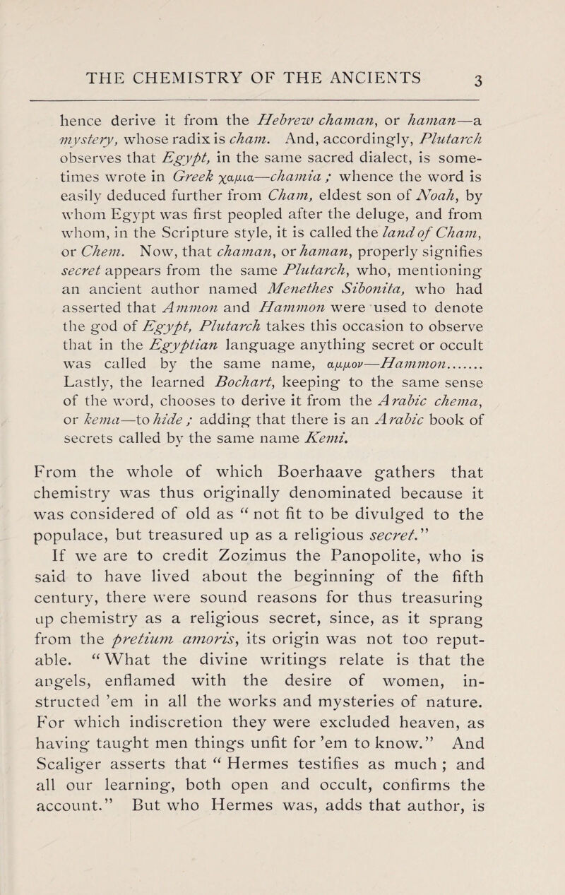 hence derive it from the Hebrew cliciman, or haman—a mystery, whose radix is chain. And, accordingly, Plutarch observes that Egypt, in the same sacred dialect, is some¬ times wrote in Greek xa^ia—chamia ; whence the word is easily deduced further from Cham, eldest son of Noah, by whom Egypt was first peopled after the deluge, and from whom, in the Scripture style, it is called the land of Cham, or Chem. Now, that chaman, or haman, properly signifies secret appears from the same Plutarch, who, mentioning an ancient author named Menethes Sibonita, who had asserted that Ammon and Hammon were used to denote the god of Egypt, Plutarch takes this occasion to observe that in the Egyptian language anything secret or occult was called by the same name, ay.jj.op—Hammon. Lastly, the learned Bochart, keeping to the same sense of the word, chooses to derive it from the Arabic chema, or kema—to hide ; adding that there is an Arabic book of secrets called by the same name Kemi. From the whole of which Boerhaave gathers that chemistry was thus originally denominated because it was considered of old as “ not fit to be divulged to the populace, but treasured up as a religious secret. ” If we are to credit Zozimus the Panopolite, who is said to have lived about the beginning of the fifth century, there were sound reasons for thus treasuring up chemistry as a religious secret, since, as it sprang from the pretium amor is, its origin was not too reput¬ able. “ What the divine writings relate is that the angels, enflamed with the desire of women, in¬ structed ’em in all the works and mysteries of nature. For which indiscretion they were excluded heaven, as having taught men things unfit for ’em to know.” And Scaliger asserts that “ Hermes testifies as much ; and all our learning, both open and occult, confirms the account.” But who Hermes was, adds that author, is