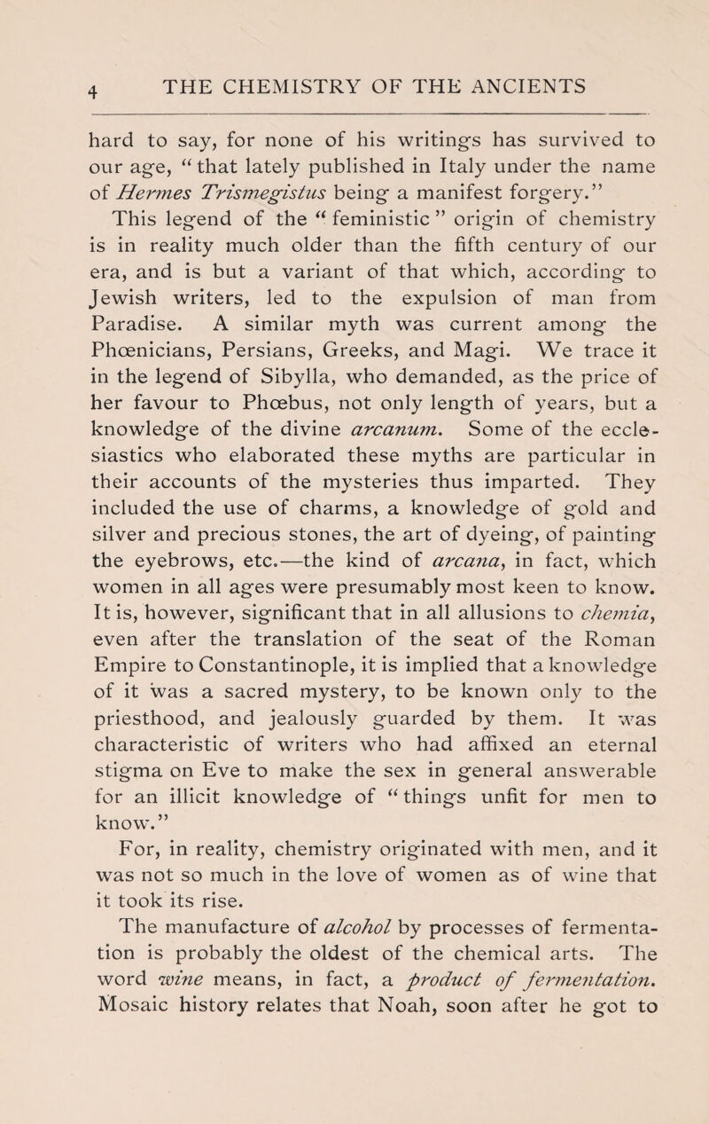 hard to say, for none of his writings has survived to our age, “ that lately published in Italy under the name of Herynes Trismegistus being a manifest forgery.” This legend of the “ feministic ” origin of chemistry is in reality much older than the fifth century of our era, and is but a variant of that which, according to Jewish writers, led to the expulsion of man from Paradise. A similar myth was current among the Phoenicians, Persians, Greeks, and Magi. We trace it in the legend of Sibylla, who demanded, as the price of her favour to Phoebus, not only length of years, but a knowledge of the divine arcanum. Some of the eccle¬ siastics who elaborated these myths are particular in their accounts of the mysteries thus imparted. They included the use of charms, a knowledge of gold and silver and precious stones, the art of dyeing, of painting the eyebrows, etc.—the kind of arcana, in fact, which women in all ages were presumably most keen to know. It is, however, significant that in all allusions to chemia, even after the translation of the seat of the Roman Empire to Constantinople, it is implied that a knowledge of it was a sacred mystery, to be known only to the priesthood, and jealously guarded by them. It was characteristic of writers who had affixed an eternal stigma on Eve to make the sex in general answerable for an illicit knowledge of “things unfit for men to know.” For, in reality, chemistry originated with men, and it was not so much in the love of women as of wine that it took its rise. The manufacture of alcohol by processes of fermenta¬ tion is probably the oldest of the chemical arts. The word wine means, in fact, a product of fermentation. Mosaic history relates that Noah, soon after he got to