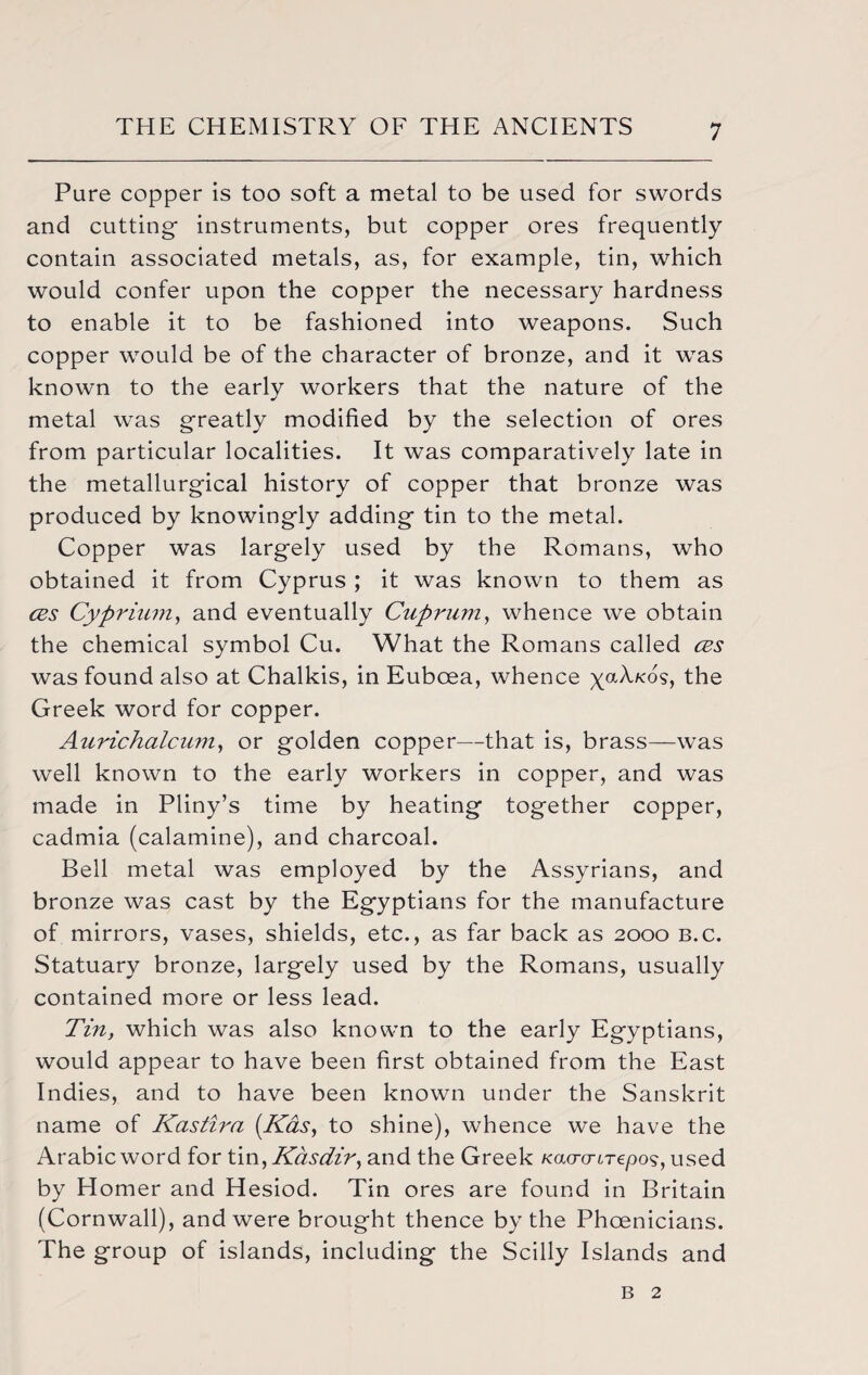 Pare copper is too soft a metal to be used for swords and cutting- instruments, but copper ores frequently contain associated metals, as, for example, tin, which would confer upon the copper the necessary hardness to enable it to be fashioned into weapons. Such copper would be of the character of bronze, and it was known to the early workers that the nature of the metal was greatly modified by the selection of ores from particular localities. It was comparatively late in the metallurgical history of copper that bronze was produced by knowingly adding tin to the metal. Copper was largely used by the Romans, who obtained it from Cyprus ; it was known to them as cbs Cyprium, and eventually Cuprum, whence we obtain the chemical symbol Cu. What the Romans called cbs was found also at Chalkis, in Euboea, whence yaA/vos, the Greek word for copper. Aurichalcum, or golden copper—that is, brass—was well known to the early workers in copper, and was made in Pliny’s time by heating together copper, cadmia (calamine), and charcoal. Bell metal was employed by the Assyrians, and bronze was cast by the Egyptians for the manufacture of mirrors, vases, shields, etc., as far back as 2000 b.c. Statuary bronze, largely used by the Romans, usually contained more or less lead. Tin, which was also known to the early Egyptians, would appear to have been first obtained from the East Indies, and to have been known under the Sanskrit name of Kastira (Kas, to shine), whence we have the Arabic word for tin, Kcisdir, and the Greek Kacro-Lrepos, used by Homer and Hesiod. Tin ores are found in Britain (Cornwall), and were brought thence by the Phoenicians. The group of islands, including the Scilly Islands and b 2