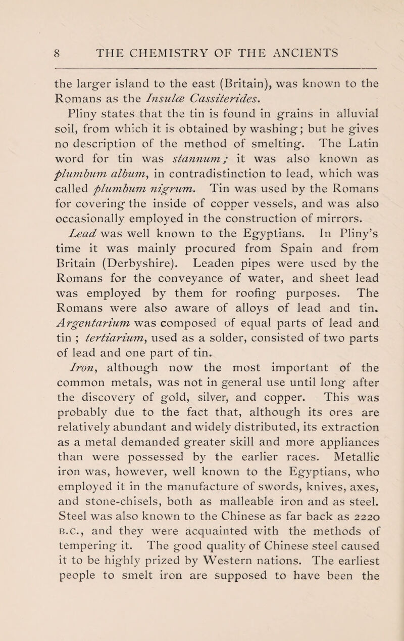 the larger island to the east (Britain), was known to the Romans as the Insulce Cassiterides. Pliny states that the tin is found in grains in alluvial soil, from which it is obtained by washing; but he gives no description of the method of smelting. The Latin word for tin was stannum; it was also known as plumbum album, in contradistinction to lead, which was called plumbum nigrum. Tin was used by the Romans for covering the inside of copper vessels, and was also occasionally employed in the construction of mirrors. Lead was well known to the Egyptians. In Pliny’s time it was mainly procured from Spain and from Britain (Derbyshire). Leaden pipes were used by the Romans for the conveyance of water, and sheet lead was employed by them for roofing purposes. The Romans were also aware of alloys of lead and tin. Argentarium was composed of equal parts of lead and tin ; lertiarium, used as a solder, consisted of two parts of lead and one part of tin. Iron, although now the most important of the common metals, was not in general use until long after the discovery of gold, silver, and copper. This was probably due to the fact that, although its ores are relatively abundant and widely distributed, its extraction as a metal demanded greater skill and more appliances than were possessed by the earlier races. Metallic iron was, however, well known to the Egyptians, who employed it in the manufacture of swords, knives, axes, and stone-chisels, both as malleable iron and as steel. Steel was also known to the Chinese as far back as 2220 b.c., and they were acquainted with the methods of tempering it. The good quality of Chinese steel caused it to be highly prized by Western nations. The earliest people to smelt iron are supposed to have been the