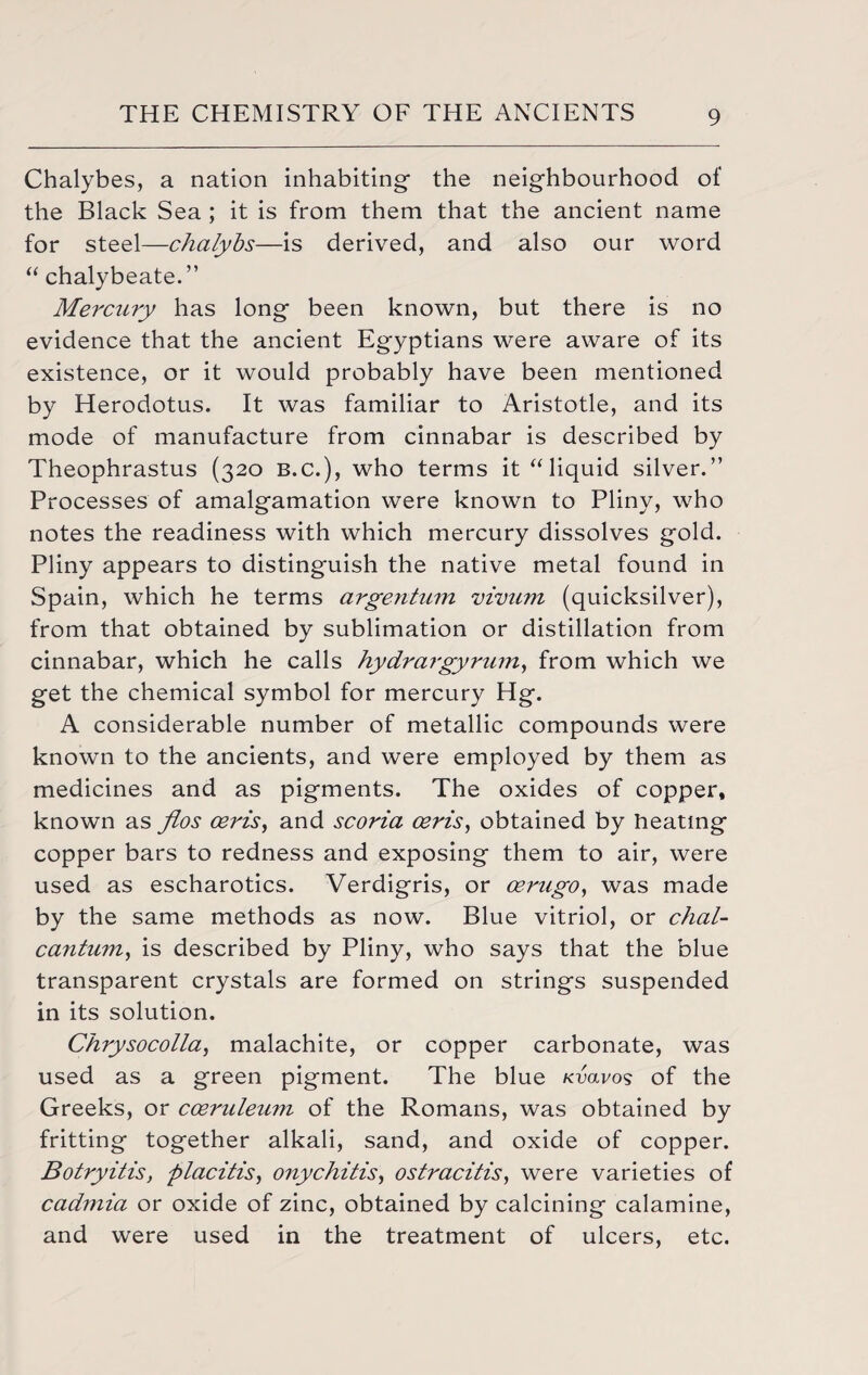Chalybes, a nation inhabiting the neighbourhood of the Black Sea ; it is from them that the ancient name for steel—chalybs—is derived, and also our word “ chalybeate.” Mercury has long been known, but there is no evidence that the ancient Egyptians were aware of its existence, or it would probably have been mentioned by Herodotus. It was familiar to Aristotle, and its mode of manufacture from cinnabar is described by Theophrastus (320 B.C.), who terms it “ liquid silver.” Processes of amalgamation were known to Pliny, who notes the readiness with which mercury dissolves gold. Pliny appears to distinguish the native metal found in Spain, which he terms argentum vivum (quicksilver), from that obtained by sublimation or distillation from cinnabar, which he calls hydrargyrum, from which we get the chemical symbol for mercury Hg. A considerable number of metallic compounds were known to the ancients, and were employed by them as medicines and as pigments. The oxides of copper* known as flos ceris, and scoria ceris, obtained by heating copper bars to redness and exposing them to air, were used as escharotics. Verdigris, or cerugo, was made by the same methods as now. Blue vitriol, or chal- cantum, is described by Pliny, who says that the blue transparent crystals are formed on strings suspended in its solution. Chrysocolla, malachite, or copper carbonate, was used as a green pigment. The blue xvavos of the Greeks, or coeruleuzn of the Romans, was obtained by fritting together alkali, sand, and oxide of copper. Botryitis, placitis, onychitis, ostracitis, were varieties of cadmia or oxide of zinc, obtained by calcining calamine, and were used in the treatment of ulcers, etc.
