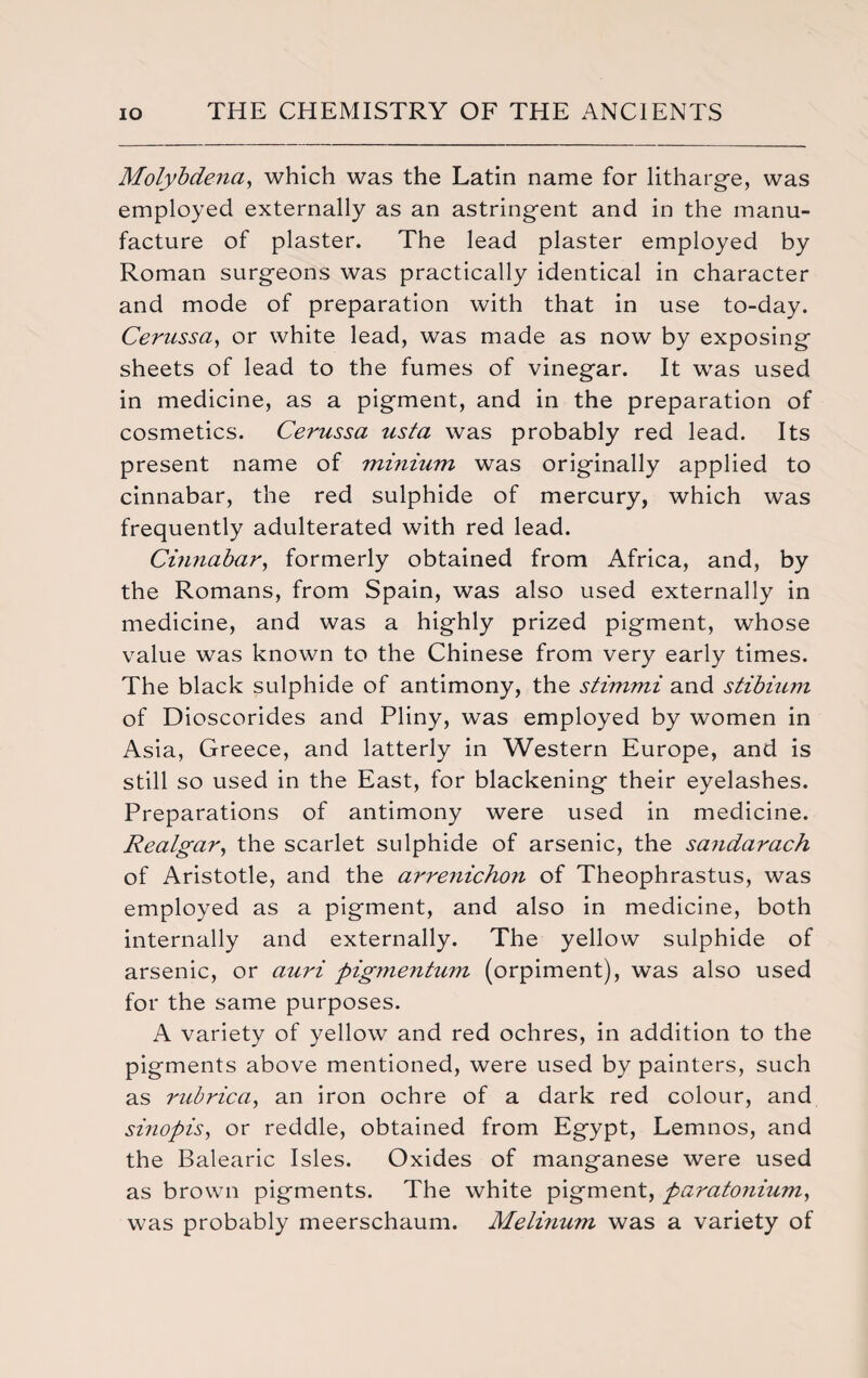 Molybde?ia, which was the Latin name for litharge, was employed externally as an astringent and in the manu¬ facture of plaster. The lead plaster employed by Roman surgeons was practically identical in character and mode of preparation with that in use to-day. Cernssa, or white lead, was made as now by exposing sheets of lead to the fumes of vinegar. It was used in medicine, as a pigment, and in the preparation of cosmetics. Cerussa usta was probably red lead. Its present name of minium was originally applied to cinnabar, the red sulphide of mercury, which was frequently adulterated with red lead. Cinnabar, formerly obtained from Africa, and, by the Romans, from Spain, was also used externally in medicine, and was a highly prized pigment, whose value was known to the Chinese from very early times. The black sulphide of antimony, the stimmi and stibium of Dioscorides and Pliny, was employed by women in Asia, Greece, and latterly in Western Europe, and is still so used in the East, for blackening their eyelashes. Preparations of antimony were used in medicine. Realgar, the scarlet sulphide of arsenic, the sandarach of Aristotle, and the arrenichon of Theophrastus, was employed as a pigment, and also in medicine, both internally and externally. The yellow sulphide of arsenic, or auri pigmentum (orpiment), was also used for the same purposes. A variety of yellow and red ochres, in addition to the pigments above mentioned, were used by painters, such as rubric a, an iron ochre of a dark red colour, and sinopis, or reddle, obtained from Egypt, Lemnos, and the Balearic Isles. Oxides of manganese were used as brown pigments. The white pigment, paratonium, was probably meerschaum. Melinum was a variety of