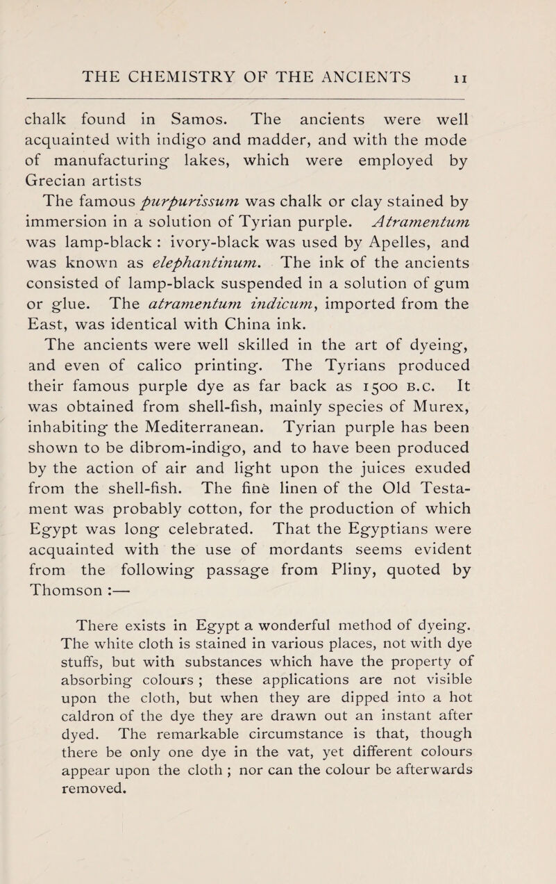 chalk found in Samos. The ancients were well acquainted with indigo and madder, and with the mode of manufacturing- lakes, which were employed by Grecian artists The famous piirpurissum was chalk or clay stained by immersion in a solution of Tyrian purple. Atramentum was lamp-black : ivory-black was used by Apelles, and was known as elephantinum. The ink of the ancients consisted of lamp-black suspended in a solution of gum or glue. The atravientum indicum, imported from the East, was identical with China ink. The ancients were well skilled in the art of dyeing, and even of calico printing. The Tyrians produced their famous purple dye as far back as 1500 b.c. It was obtained from shell-fish, mainly species of Murex, inhabiting the Mediterranean. Tyrian purple has been shown to be dibrom-indigo, and to have been produced by the action of air and light upon the juices exuded from the shell-fish. The fine linen of the Old Testa¬ ment was probably cotton, for the production of which Egypt was long celebrated. That the Egyptians were acquainted with the use of mordants seems evident from the following passage from Pliny, quoted by Thomson :— There exists in Egypt a wonderful method of dyeing. The white cloth is stained in various places, not with dye stuffs, but with substances which have the property of absorbing colours ; these applications are not visible upon the cloth, but when they are dipped into a hot caldron of the dye they are drawn out an instant after dyed. The remarkable circumstance is that, though there be only one dye in the vat, yet different colours appear upon the cloth ; nor can the colour be afterwards removed.