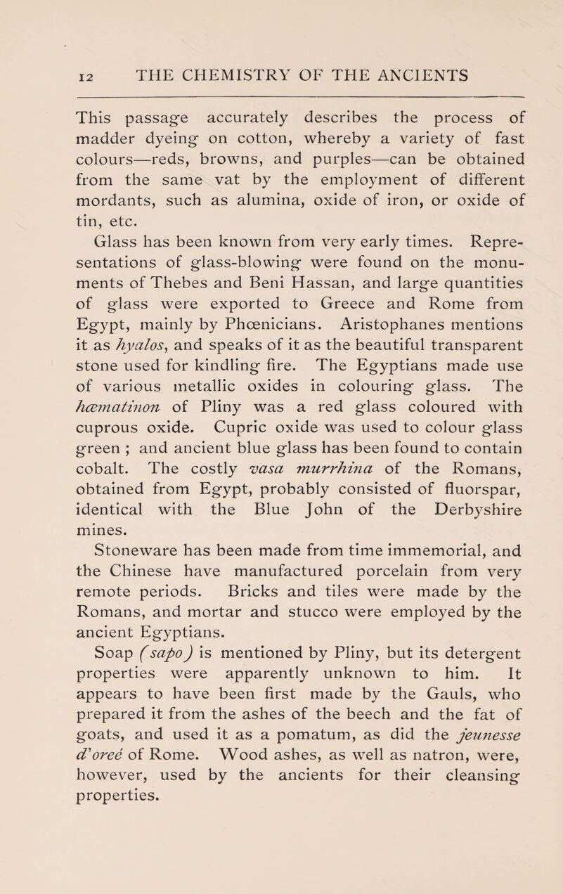 This passage accurately describes the process of madder dyeing on cotton, whereby a variety of fast colours—reds, browns, and purples—can be obtained from the same vat by the employment of different mordants, such as alumina, oxide of iron, or oxide of tin, etc. Glass has been known from very early times. Repre¬ sentations of glass-blowing were found on the monu¬ ments of Thebes and Beni Hassan, and large quantities of glass w^ere exported to Greece and Rome from Egypt, mainly by Phoenicians. Aristophanes mentions it as hyalos, and speaks of it as the beautiful transparent stone used for kindling fire. The Egyptians made use of various metallic oxides in colouring glass. The hcernatinon of Pliny was a red glass coloured with cuprous oxide. Cupric oxide was used to colour glass green ; and ancient blue glass has been found to contain cobalt. The costly vasa murrhina of the Romans, obtained from Egypt, probably consisted of fluorspar, identical with the Blue John of the Derbyshire mines. Stoneware has been made from time immemorial, and the Chinese have manufactured porcelain from very remote periods. Bricks and tiles were made by the Romans, and mortar and stucco were employed by the ancient Egyptians. Soap (sapo) is mentioned by Pliny, but its detergent properties were apparently unknown to him. It appears to have been first made by the Gauls, who prepared it from the ashes of the beech and the fat of goats, and used it as a pomatum, as did the jeunesse d'oree of Rome. Wood ashes, as well as natron, were, however, used by the ancients for their cleansing properties.