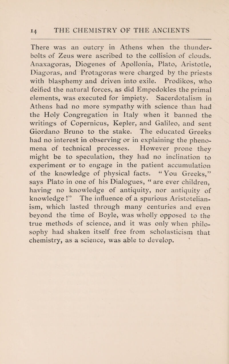 H There was an outcry in Athens when the thunder¬ bolts of Zeus were ascribed to the collision of clouds. Anaxagoras, Diogenes of Apollonia, Plato, Aristotle, Diagoras, and Protagoras were charged by the priests with blasphemy and driven into exile. Prodikos, who deified the natural forces, as did Empedokles the primal elements, was executed for impiety. Sacerdotalism in Athens had no more sympathy with science than had the Holy Congregation in Italy when it banned the writings of Copernicus, Kepler, and Galileo, and sent Giordano Bruno to the stake. The educated Greeks had no interest in observing or in explaining the pheno¬ mena of technical processes. However prone they might be to speculation, they had no inclination to experiment or to engage in the patient accumulation of the knowledge of physical facts. “You Greeks,” says Plato in one of his Dialogues, “ are ever children, having no knowledge of antiquity, nor antiquity of knowledge !” The influence of a spurious Aristotelian- ism, which lasted through many centuries and even beyond the time of Boyle, was wholly opposed to the true methods of science, and it was only when philo¬ sophy had shaken itself free from scholasticism that chemistry, as a science, was able to develop.