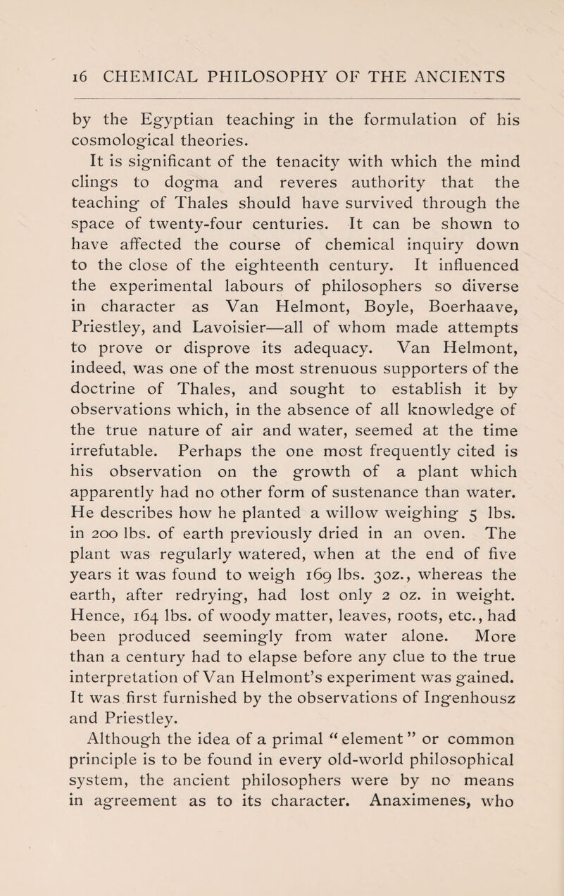 by the Egyptian teaching in the formulation of his cosmological theories. It is significant of the tenacity with which the mind clings to dogma and reveres authority that the teaching of Thales should have survived through the space of twenty-four centuries. It can be shown to have affected the course of chemical inquiry down to the close of the eighteenth century. It influenced the experimental labours of philosophers so diverse in character as Van Helmont, Boyle, Boerhaave, Priestley, and Lavoisier—all of whom made attempts to prove or disprove its adequacy. Van Helmont, indeed, was one of the most strenuous supporters of the doctrine of Thales, and sought to establish it by observations which, in the absence of all knowledge of the true nature of air and water, seemed at the time irrefutable. Perhaps the one most frequently cited is his observation on the growth of a plant which apparently had no other form of sustenance than water. He describes how he planted a wallow weighing 5 lbs. in 200 lbs. of earth previously dried in an oven. The plant was regularly watered, when at the end of five years it was found to weigh 169 lbs. 30Z., whereas the earth, after redrying, had lost only 2 oz. in weight. Hence, 164 lbs. of woody matter, leaves, roots, etc., had been produced seemingly from water alone. More than a century had to elapse before any clue to the true interpretation of Van Helmont’s experiment was gained. It was first furnished by the observations of Ingenhousz and Priestley. Although the idea of a primal “element” or common principle is to be found in every old-world philosophical system, the ancient philosophers were by no means in agreement as to its character. Anaximenes, who