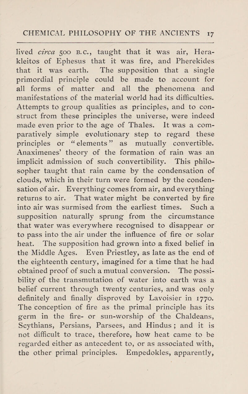 lived circa 500 b. c., taught that it was air, Hera- kleitos of Ephesus that it was fire, and Pherekides that it was earth. The supposition that a single primordial principle could be made to account for all forms of matter and all the phenomena and manifestations of the material world had its difficulties. Attempts to group qualities as principles, and to con¬ struct from these principles the universe, were indeed made even prior to the age of Thales. It was a com¬ paratively simple evolutionary step to regard these principles or “ elements ” as mutually convertible. Anaximenes’ theory of the formation of rain was an implicit admission of such convertibility. This philo¬ sopher taught that rain came by the condensation of clouds, which in their turn were formed by the conden¬ sation of air. Everything comes from air, and everything returns to air. That water might be converted by fire into air was surmised from the earliest times. Such a supposition naturally sprung from the circumstance that water was everywhere recognised to disappear or to pass into the air under the influence of fire or solar heat. The supposition had grown into a fixed belief in the Middle Ages. Even Priestley, as late as the end of the eighteenth century, imagined for a time that he had obtained proof of such a mutual conversion. The possi¬ bility of the transmutation of water into earth was a belief current through twenty centuries, and was only definitely and finally disproved by Lavoisier in 1770. The conception of fire as the primal principle has its germ in the fire- or sun-worship of the Chaldeans, Scythians, Persians, Parsees, and Hindus ; and it is not difficult to trace, therefore, how heat came to be regarded either as antecedent to, or as associated with, the other primal principles. Empedokles, apparently,