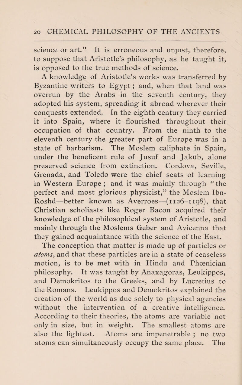 science or art.” It is erroneous and unjust, therefore, to suppose that Aristotle’s philosophy, as he taught it, is opposed to the true methods of science. A knowledge of Aristotle’s works was transferred by Byzantine writers to Egypt; and, when that land was overrun by the Arabs in the seventh century, they adopted his system, spreading it abroad wherever their conquests extended. In the eighth century they carried it into Spain, where it flourished throughout their occupation of that country. From the ninth to the eleventh century the greater part of Europe was in a state of barbarism. The Moslem caliphate in Spain, under the beneficent rule of Jusuf and Jakiib, alone preserved science from extinction. Cordova, Seville, Grenada, and Toledo were the chief seats of learning in Western Europe; and it was mainly through “the perfect and most glorious physicist,” the Moslem Ibn- Roshd—better known as Averroes—(1126-1198), that Christian scholiasts like Roger Bacon acquired their knowledge of the philosophical system of Aristotle, and mainly through the Moslems Geber and Avicenna that they gained acquaintance with the science of the East. The conception that matter is made up of particles or atomSy and that these particles are in a state of ceaseless motion, is to be met with in Hindu and Phoenician philosophy. It was taught by Anaxagoras, Leukippos, and Demokritos to the Greeks, and by Lucretius to the Romans. Leukippos and Demokritos explained the creation of the world as due solely to physical agencies without the intervention of a creative intelligence. According to their theories, the atoms are variable not only in size, but in weight. The smallest atoms are also the lightest. Atoms are impenetrable ; no two atoms can simultaneously occupy the same place. The