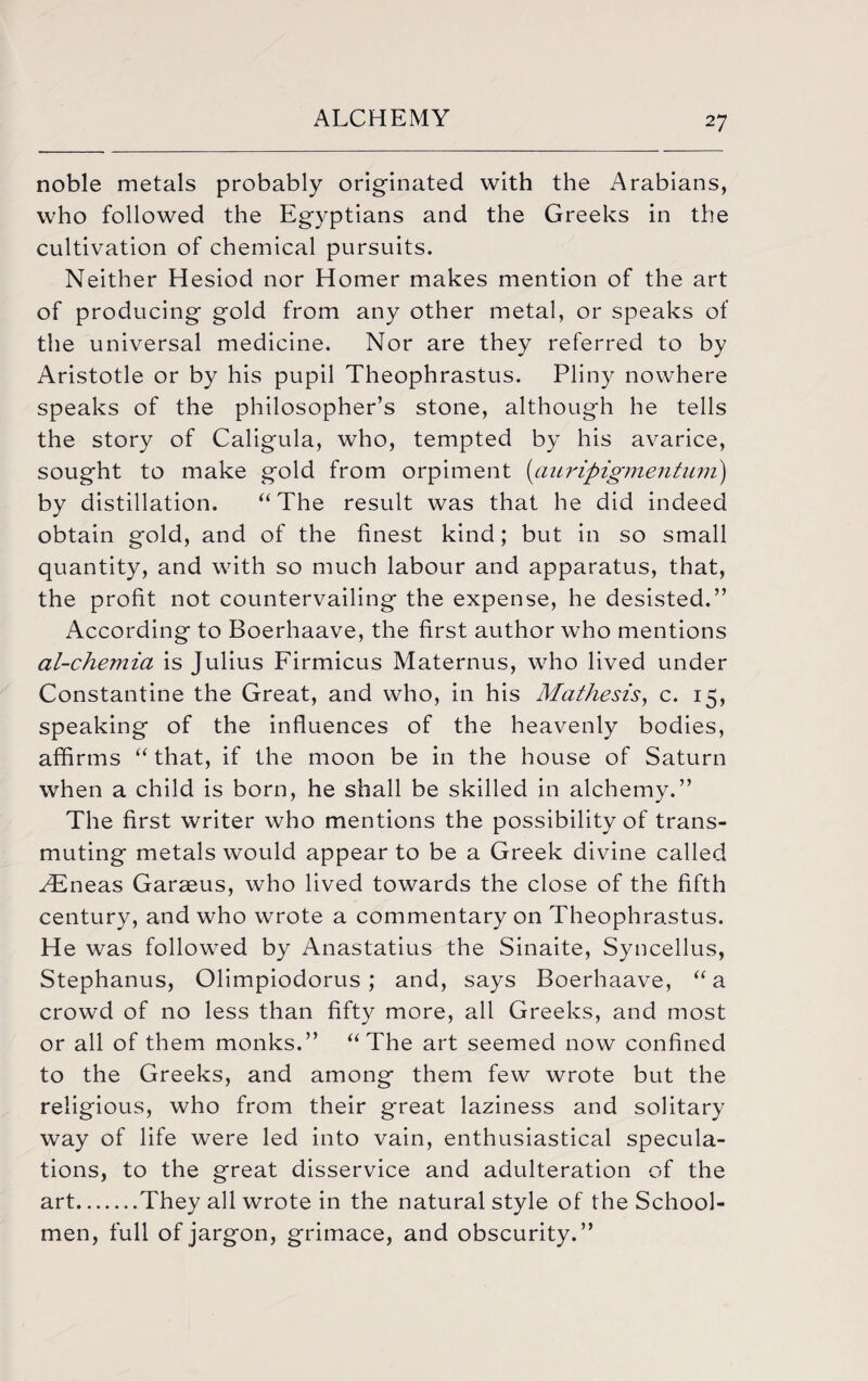 noble metals probably originated with the Arabians, who followed the Egyptians and the Greeks in the cultivation of chemical pursuits. Neither Hesiod nor Homer makes mention of the art of producing gold from any other metal, or speaks of the universal medicine. Nor are they referred to by Aristotle or by his pupil Theophrastus. Pliny nowhere speaks of the philosopher’s stone, although he tells the story of Caligula, who, tempted by his avarice, sought to make gold from orpiment (auripigmentum) by distillation. “The result was that he did indeed obtain gold, and of the finest kind; but in so small quantity, and with so much labour and apparatus, that, the profit not countervailing the expense, he desisted.” According to Boerhaave, the first author who mentions al-chemia is Julius Firmicus Maternus, who lived under Constantine the Great, and who, in his Mathesis, c. 15, speaking of the influences of the heavenly bodies, affirms “ that, if the moon be in the house of Saturn when a child is born, he shall be skilled in alchemy.” The first writer who mentions the possibility of trans¬ muting metals would appear to be a Greek divine called ^Eneas Garaeus, who lived towards the close of the fifth century, and who wrote a commentary on Theophrastus. He was followed by Anastatius the Sinaite, Syncellus, Stephanus, Olimpiodorus ; and, says Boerhaave, “a crowd of no less than fifty more, all Greeks, and most or all of them monks.” “The art seemed now confined to the Greeks, and among them few wrote but the religious, who from their great laziness and solitary way of life were led into vain, enthusiastical specula¬ tions, to the great disservice and adulteration of the art.They all wrote in the natural style of the School¬ men, full of jargon, grimace, and obscurity.”
