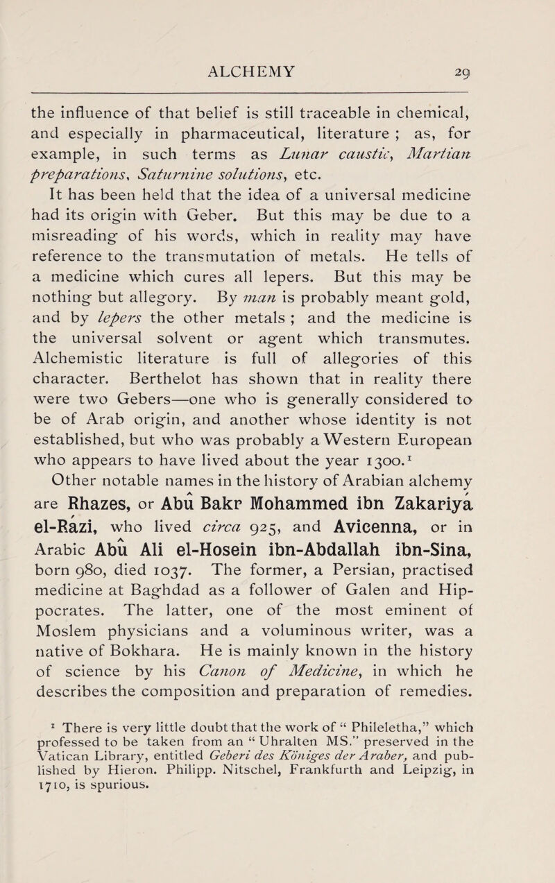 the influence of that belief is still traceable in chemical, and especially in pharmaceutical, literature ; as, for example, in such terms as Lunar caustic, Martian preparations, Saturnine solutions, etc. It has been held that the idea of a universal medicine had its origin with Geber. But this may be due to a misreading of his words, which in reality may have reference to the transmutation of metals. He tells of a medicine which cures all lepers. But this may be nothing but allegory. By man is probably meant gold, and by lepers the other metals ; and the medicine is the universal solvent or agent which transmutes. Alchemistic literature is full of allegories of this character. Berthelot has shown that in reality there were two Gebers—one who is generally considered to be of Arab origin, and another whose identity is not established, but who was probably a Western European who appears to have lived about the year 1300.1 Other notable names in the history of Arabian alchemy are Rhazes, or Abu Bakr Mohammed ibn Zakariya el-Razi, who lived circa 925, and Avicenna, or in Arabic Abu Ali el-Hosein ibn-Abdallah ibn-Sina, born 980, died 1037. The former, a Persian, practised medicine at Baghdad as a follower of Galen and Hip¬ pocrates. The latter, one of the most eminent of Moslem physicians and a voluminous writer, was a native of Bokhara. He is mainly known in the history of science by his Canon of Medicine, in which he describes the composition and preparation of remedies. 1 There is very little doubt that the work of “ Phileletha,” which professed to be taken from an “ Uhralten MS.” preserved in the Vatican Library, entitled Geberi des Kbniges der Araber, and pub¬ lished by Hieron. Philipp. Nitschel, Frankfurth and Leipzig-, in 1710, is spurious.