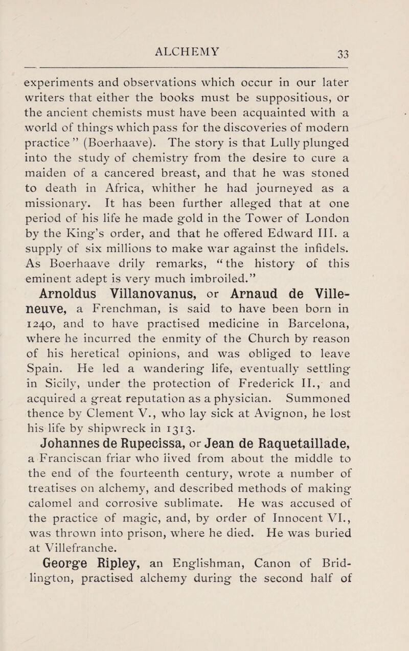 experiments and observations which occur in our later writers that either the books must be suppositious, or the ancient chemists must have been acquainted with a world of thing's which pass for the discoveries of modern practice” (Boerhaave). The story is that Lully plunged into the study of chemistry from the desire to cure a maiden of a cancered breast, and that he was stoned to death in Africa, whither he had journeyed as a missionary. It has been further alleged that at one period of his life he made gold in the Tower of London by the King’s order, and that he offered Edward III. a supply of six millions to make war against the infidels. As Boerhaave drily remarks, “ the history of this eminent adept is very much imbroiled.” Arnoldus Villanovanus, or Arnaud de Ville- neuve, a Frenchman, is said to have been born in 1240, and to have practised medicine in Barcelona, where he incurred the enmity of the Church by reason of his heretical opinions, and was obliged to leave Spain. He led a wandering life, eventually settling in Sicily, under the protection of Frederick II., and acquired a great reputation as a physician. Summoned thence by Clement V., who lay sick at Avignon, he lost his life by shipwreck in 1313. Johannes de Rupeeissa, or Jean de Raquetaillade, a Franciscan friar who lived from about the middle to the end of the fourteenth century, wrote a number of treatises on alchemy, and described methods of making calomel and corrosive sublimate. He was accused of the practice of magic, and, by order of Innocent VI., was thrown into prison, where he died. He was buried at Villefranche. George Ripley, an Englishman, Canon of Brid¬ lington, practised alchemy during the second half of