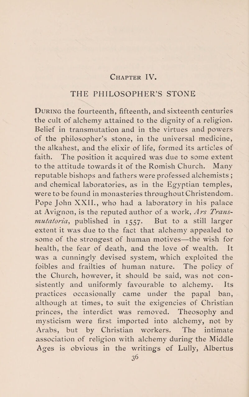 Chapter IV. THE PHILOSOPHER’S STONE During the fourteenth, fifteenth, and sixteenth centuries the cult of alchemy attained to the dignity of a religion. Belief in transmutation and in the virtues and powers of the philosopher’s stone, in the universal medicine, the alkahest, and the elixir of life, formed its articles of faith. The position it acquired was due to some extent to the attitude towards it of the Romish Church. Many reputable bishops and fathers were professed alchemists ; and chemical laboratories, as in the Egyptian temples, were to be found in monasteries throughout Christendom. Pope John XXII., who had a laboratory in his palace at Avignon, is the reputed author of a work, Ars Trans- mutatoria, published in 1557. But to a still larger extent it was due to the fact that alchemy appealed to some of the strongest of human motives—the wish for health, the fear of death, and the love of wealth. It was a cunningly devised system, which exploited the foibles and frailties of human nature. The policy of the Church, however, it should be said, was not con¬ sistently and uniformly favourable to alchemy. Its practices occasionally came under the papal ban, although at times, to suit the exigencies of Christian princes, the interdict was removed. Theosophy and mysticism were first imported into alchemy, not by Arabs, but by Christian workers. The intimate association of religion with alchemy during the Middle Ages is obvious in the writings of Lully, Albertus