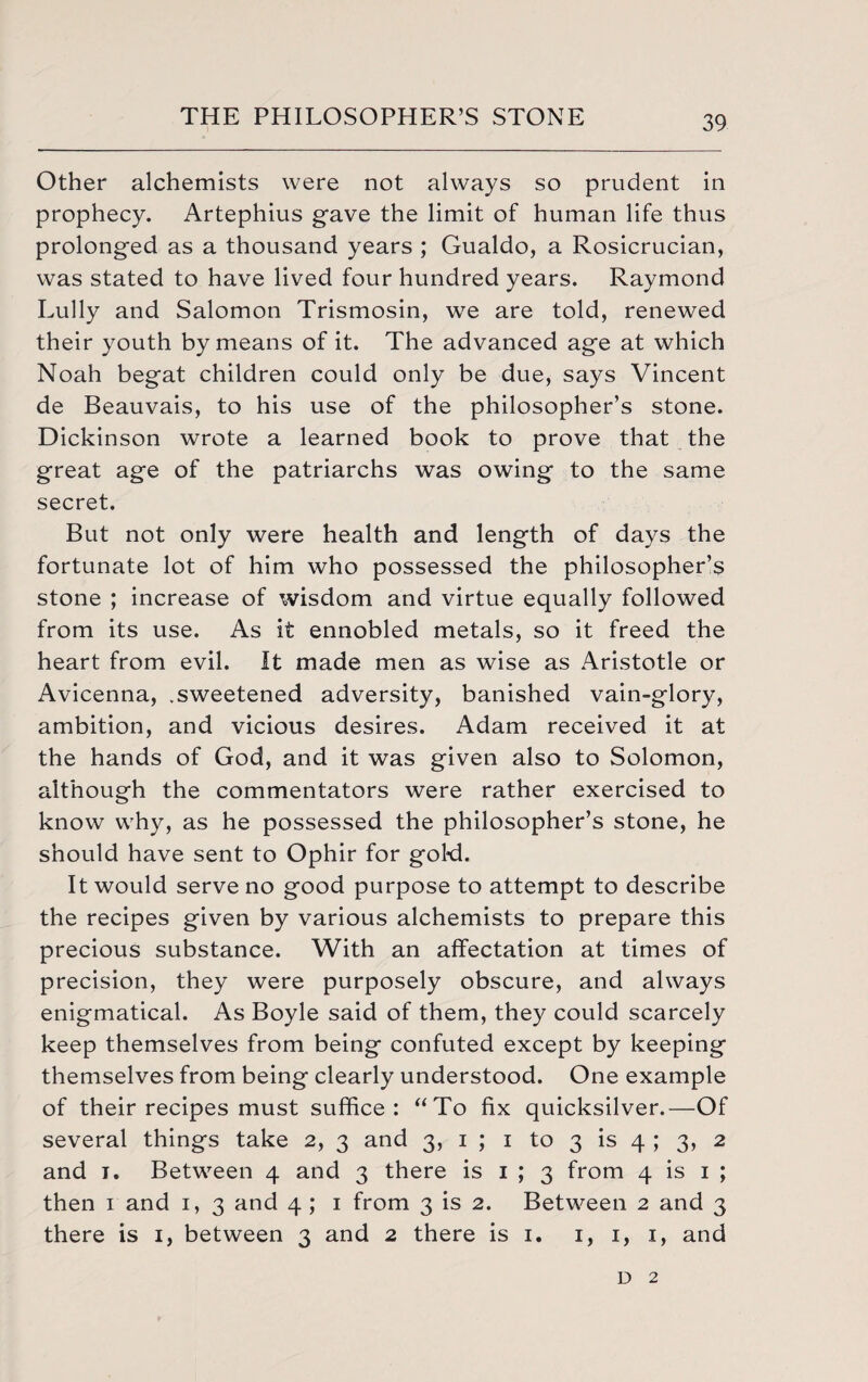 Other alchemists were not always so prudent in prophecy. Artephius gave the limit of human life thus prolonged as a thousand years ; Gualdo, a Rosicrucian, was stated to have lived four hundred years. Raymond Lully and Salomon Trismosin, we are told, renewed their youth by means of it. The advanced age at which Noah begat children could only be due, says Vincent de Beauvais, to his use of the philosopher’s stone. Dickinson wrote a learned book to prove that the great age of the patriarchs was owing to the same secret. But not only were health and length of days the fortunate lot of him who possessed the philosopher’s stone ; increase of wisdom and virtue equally followed from its use. As it ennobled metals, so it freed the heart from evil. It made men as wise as Aristotle or Avicenna, .sweetened adversity, banished vain-glory, ambition, and vicious desires. Adam received it at the hands of God, and it was given also to Solomon, although the commentators were rather exercised to know why, as he possessed the philosopher’s stone, he should have sent to Ophir for gol-d. It would serve no good purpose to attempt to describe the recipes given by various alchemists to prepare this precious substance. With an affectation at times of precision, they were purposely obscure, and always enigmatical. As Boyle said of them, they could scarcely keep themselves from being confuted except by keeping themselves from being clearly understood. One example of their recipes must suffice: “To fix quicksilver.—Of several things take 2, 3 and 3, 1 ; 1 to 3 is 4 ; 3, 2 and j. Between 4 and 3 there is 1 ; 3 from 4 is 1 ; then 1 and 1, 3 and 4 ; 1 from 3 is 2. Between 2 and 3 there is 1, between 3 and 2 there is 1. 1, 1, 1, and d 2
