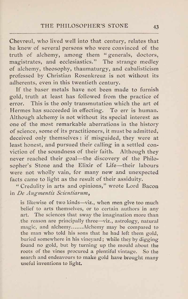 ChevreuI, who lived well into that century, relates that he knew of several persons who were convinced of the truth of alchemy, among them “ generals, doctors, magistrates, and ecclesiastics.” The strange medley of alchemy, theosophy, thaumaturgy, and cabalisticism professed by Christian Rosenkreuz is not without its adherents, even in this twentieth century. If the baser metals have not been made to furnish gold, truth at least has followed from the practice of error. This is the only transmutation which the art of Hermes has succeeded in effecting. To err is human. Although alchemy is not without its special interest as one of the most remarkable aberrations in the history of science, some of its practitioners, it must be admitted, deceived only themselves : if misguided, they were at least honest, and pursued their calling in a settled con¬ viction of the soundness of their faith. Although they never reached their goal—the discovery of the Philo¬ sopher’s Stone and the Elixir of Life—their labours were not wholly vain, for many new and unexpected facts came to light as the result of their assiduity. “Credulity in arts and opinions,” wrote Lord Bacon in De Aug mentis Scientiarumy is likewise of two kinds—viz., when men give too much belief to arts themselves, or to certain authors in any art. The sciences that sway the imagination more than the reason are principally three—viz., astrology, natural magic, and alchemy.Alchemy may be compared to the man who told his sons that he had left them gold, buried somewhere in his vineyard; while they by digging found no gold, but by turning up the mould about the roots of the vines procured a plentiful vintage. So the search and endeavours to make gold have brought many useful inventions to light.